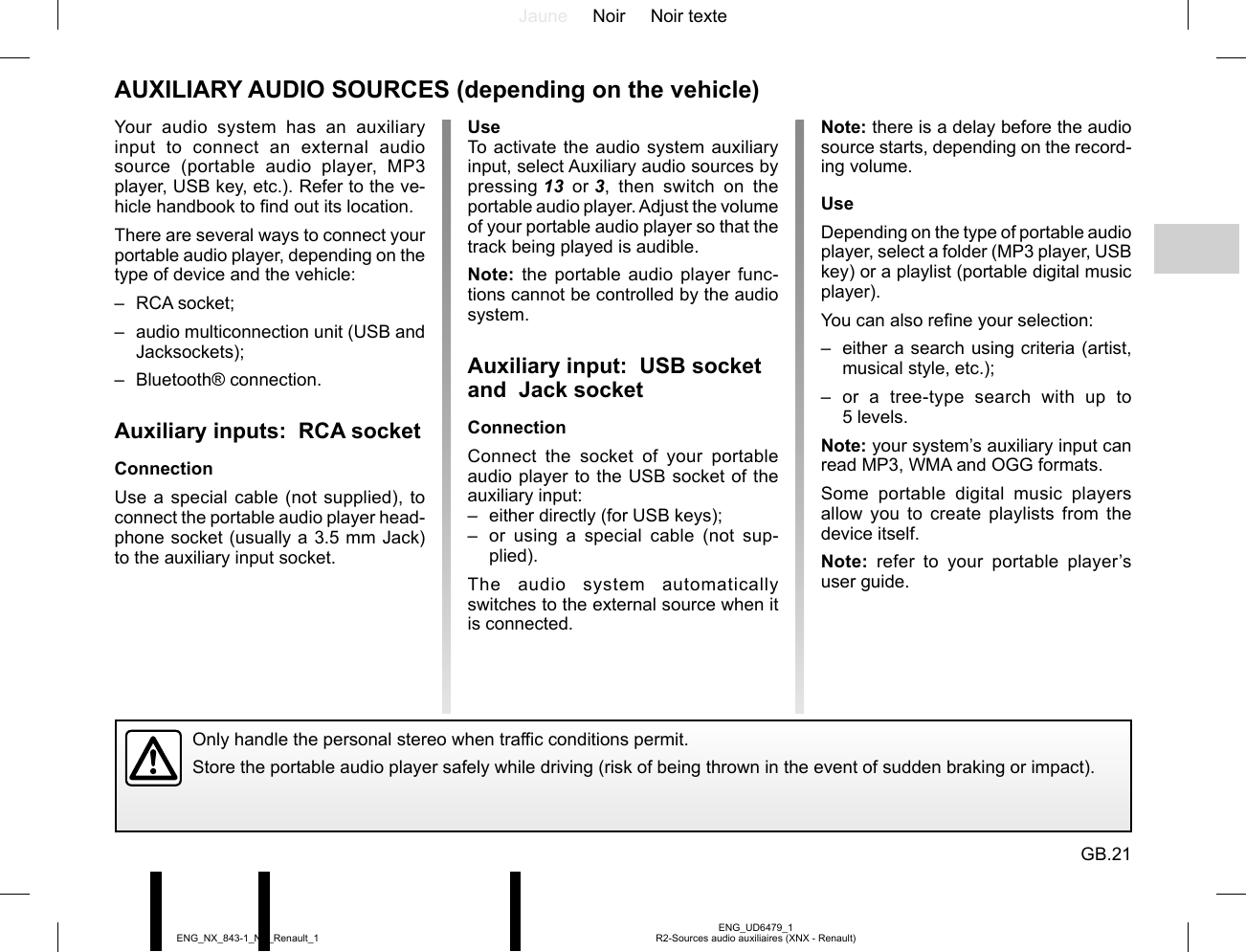 Jaune Noir Noir texteGB.21ENG_UD6479_1R2-Sources audio auxiliaires (XNX - Renault)ENG_NX_843-1_NX_Renault_1Note: there is a delay before the audio source starts, depending on the record-ing volume.UseDepending on the type of portable audio player, select a folder (MP3 player, USB key) or a playlist (portable digital music player).You can also refine your selection:–  either a search using criteria (artist, musical style, etc.);– or a tree-type search with up to 5 levels.Note: your system’s auxiliary input can read MP3, WMA and OGG formats.Some portable digital music players allow you to create playlists from the device itself.Note: refer to your portable player’s user guide.UseTo activate the audio system auxiliary input, select Auxiliary audio sources by pressing 13 or 3, then switch on the portable audio player. Adjust the volume of your portable audio player so that the track being played is audible.Note: the portable audio player func-tions cannot be controlled by the audio system.Auxiliary input:  USB socket and  Jack socketConnectionConnect the socket of your portable audio player to the USB socket of the auxiliary input:–  either directly (for USB keys);–  or using a special cable (not sup-plied).The audio system automatically switches to the external source when it is connected.AUXILIARY AUDIO SOURCES (depending on the vehicle)Only handle the personal stereo when traffic conditions permit.Store the portable audio player safely while driving (risk of being thrown in the event of sudden braking or impact).Your audio system has an auxiliary input to connect an external audio source (portable audio player, MP3 player, USB key, etc.). Refer to the ve-hicle handbook to find out its location.There are several ways to connect your portable audio player, depending on the type of device and the vehicle:– RCA socket;–  audio multiconnection unit (USB and Jacksockets);– Bluetooth® connection.Auxiliary inputs:  RCA socketConnectionUse a special cable (not supplied), to connect the portable audio player head-phone socket (usually a 3.5 mm Jack) to the auxiliary input socket.