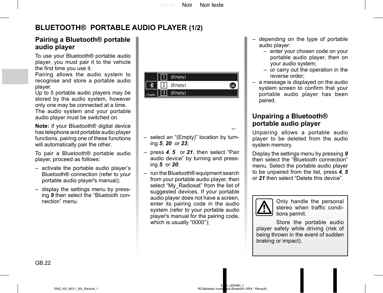 Jaune Noir Noir texteGB.22ENG_UD6480_1R2-Baladeur numérique Bluetooth (XNX - Renault)ENG_NX_843-1_NX_Renault_1–  depending on the type of portable audio player:–  enter your chosen code on your portable audio player, then on your audio system;–  or carry out the operation in the reverse order;–  a message is displayed on the audio system screen to confirm that your portable audio player has been paired.Unpairing a Bluetooth® portable audio playerUnpairing allows a portable audio player to be deleted from the audio system memory.Display the settings menu by pressing 9 then select the “Bluetooth connection” menu. Select the portable audio player to be unpaired from the list, press 4, 5  or 21 then select “Delete this device”.BLUETOOTH®  PORTABLE AUDIO PLAYER (1/2)Pairing a Bluetooth® portable audio playerTo use your Bluetooth® portable audio player, you must pair it to the vehicle the first time you use it.Pairing allows the audio system to recognise and store a portable audio player.Up to 5 portable audio players may be stored by the audio system, however only one may be connected at a time.The audio system and your portable audio player must be switched on.Note: if your Bluetooth® digital device has telephone and portable audio player functions, pairing one of these functions will automatically pair the other.To pair a Bluetooth® portable audio player, proceed as follows:–  activate the portable audio player’s Bluetooth® connection (refer to your portable audio player&apos;s manual);–  display the settings menu by press-ing 9 then select the “Bluetooth con-nection” menu.(Empty)(Empty)(Empty)i Traf¿ c–  select an “(Empty)” location by turn-ing 5, 20  or 23;– press 4, 5   or 21, then select “Pair audio device” by turning and press-ing 5  or 20;–  run the Bluetooth® equipment search from your portable audio player, then select “My_Radiosat” from the list of suggested devices. If your portable audio player does not have a screen, enter its pairing code in the audio system (refer to your portable audio player&apos;s manual for the pairing code, which is usually “0000”);Only handle the personal stereo when traffic condi-tions permit.Store the portable audio player safely while driving (risk of being thrown in the event of sudden braking or impact).