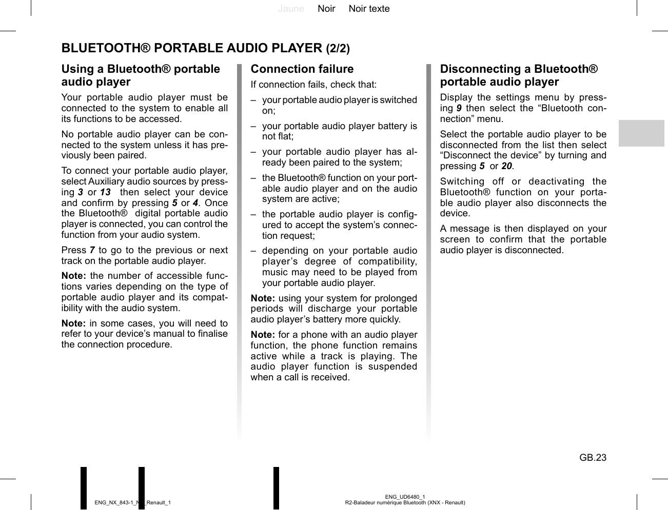 Jaune Noir Noir texteGB.23ENG_UD6480_1R2-Baladeur numérique Bluetooth (XNX - Renault)ENG_NX_843-1_NX_Renault_1BLUETOOTH® PORTABLE AUDIO PLAYER (2/2)Using a Bluetooth® portable audio playerYour portable audio player must be connected to the system to enable all its functions to be accessed.No portable audio player can be con-nected to the system unless it has pre-viously been paired.To connect your portable audio player, select Auxiliary audio sources by press-ing 3 or 13   then select your device and confirm by pressing 5 or 4. Once the Bluetooth®  digital portable audio player is connected, you can control the function from your audio system.Press 7 to go to the previous or next track on the portable audio player.Note: the number of accessible func-tions varies depending on the type of portable audio player and its compat-ibility with the audio system.Note: in some cases, you will need to refer to your device’s manual to finalise the connection procedure.Disconnecting a Bluetooth® portable audio playerDisplay the settings menu by press-ing 9 then select the “Bluetooth con-nection” menu.Select the portable audio player to be disconnected from the list then select “Disconnect the device” by turning and pressing 5  or 20.Switching off or deactivating the Bluetooth® function on your porta-ble audio player also disconnects the device.A message is then displayed on your screen to confirm that the portable audio player is disconnected.Connection failureIf connection fails, check that:–  your portable audio player is switched on;–  your portable audio player battery is not flat;–  your portable audio player has al-ready been paired to the system;–  the Bluetooth® function on your port-able audio player and on the audio system are active;–  the portable audio player is config-ured to accept the system’s connec-tion request;–  depending on your portable audio player’s degree of compatibility, music may need to be played from your portable audio player.Note: using your system for prolonged periods will discharge your portable audio player’s battery more quickly.Note: for a phone with an audio player function, the phone function remains active while a track is playing. The audio player function is suspended when a call is received.