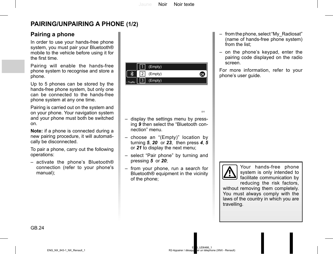 Jaune Noir Noir texteGB.24ENG_UD6466_1R2-Appairer / désappairer un télephone (XNX - Renault)ENG_NX_843-1_NX_Renault_1PAIRING/UNPAIRING A PHONE (1/2)Pairing a phoneIn order to use your hands-free phone system, you must pair your Bluetooth® mobile to the vehicle before using it for the first time.Pairing will enable the hands-free phone system to recognise and store a phone.Up to 5 phones can be stored by the hands-free phone system, but only one can be connected to the hands-free phone system at any one time.Pairing is carried out on the system and on your phone. Your navigation system and your phone must both be switched on.Note: if a phone is connected during a new pairing procedure, it will automati-cally be disconnected.To pair a phone, carry out the following operations:– activate the phone’s Bluetooth® connection (refer to your phone&apos;s manual);–  from the phone, select “My_Radiosat” (name of hands-free phone system) from the list;– on the phone’s keypad, enter the pairing code displayed on the radio screen.For more information, refer to your phone’s user guide.(Empty)(Empty)(Empty)i Traf¿ c–  display the settings menu by press-ing 9 then select the “Bluetooth con-nection” menu.– choose an “(Empty)” location by turning 5, 20  or 23,  then press 4, 5  or 21 to display the next menu;–  select “Pair phone” by turning and pressing 5  or 20;–  from your phone, run a search for Bluetooth® equipment in the vicinity of the phone;Your hands-free phone system is only intended to facilitate communication by reducing the risk factors, without removing them completely. You must always comply with the laws of the country in which you are travelling.