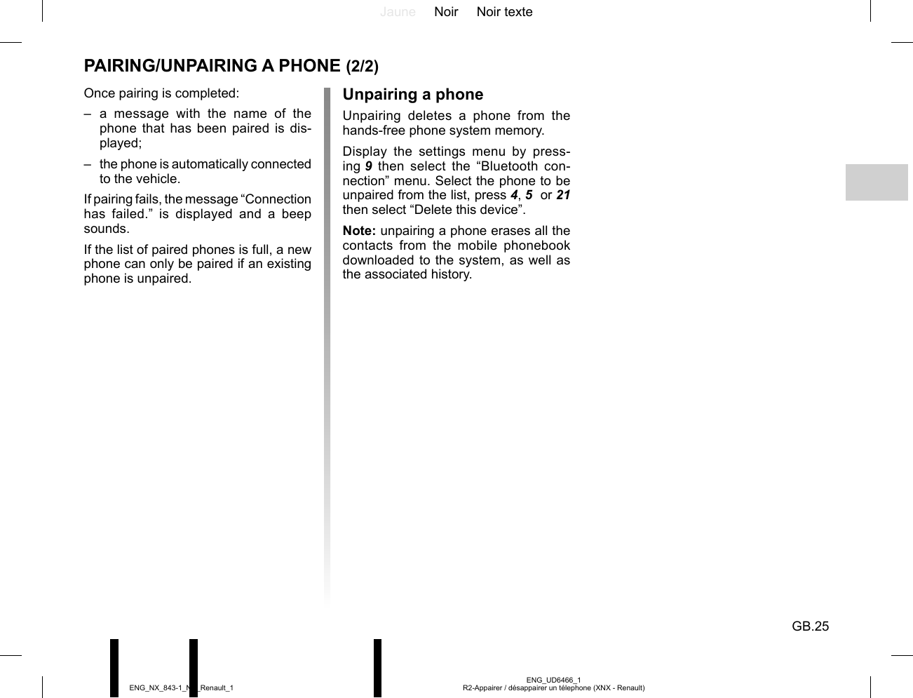 Jaune Noir Noir texteGB.25ENG_UD6466_1R2-Appairer / désappairer un télephone (XNX - Renault)ENG_NX_843-1_NX_Renault_1PAIRING/UNPAIRING A PHONE (2/2)Once pairing is completed:– a message with the name of the phone that has been paired is dis-played;–  the phone is automatically connected to the vehicle.If pairing fails, the message “Connection has failed.” is displayed and a beep sounds.If the list of paired phones is full, a new phone can only be paired if an existing phone is unpaired.Unpairing a phoneUnpairing deletes a phone from the hands-free phone system memory.Display the settings menu by press-ing 9 then select the “Bluetooth con-nection” menu. Select the phone to be unpaired from the list, press 4, 5  or 21 then select “Delete this device”.Note: unpairing a phone erases all the contacts from the mobile phonebook downloaded to the system, as well as the associated history.