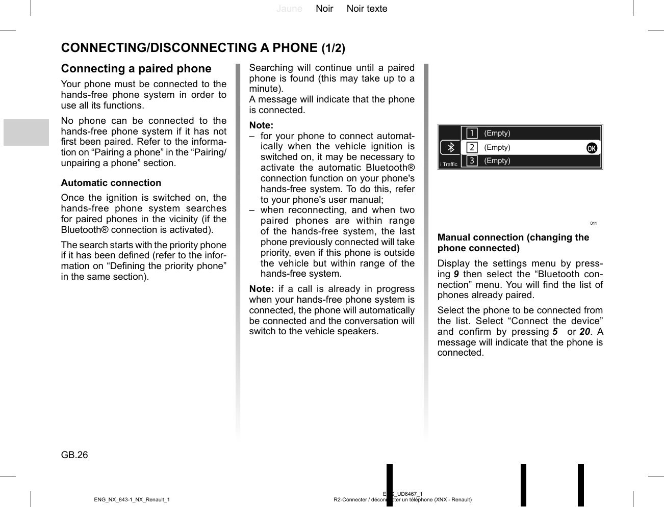 Jaune Noir Noir texteGB.26ENG_UD6467_1R2-Connecter / déconnecter un téléphone (XNX - Renault)ENG_NX_843-1_NX_Renault_1CONNECTING/DISCONNECTING A PHONE (1/2)Connecting a paired phoneYour phone must be connected to the hands-free phone system in order to use all its functions.No phone can be connected to the hands-free phone system if it has not first been paired. Refer to the informa-tion on “Pairing a phone” in the “Pairing/unpairing a phone” section.Automatic connectionOnce the ignition is switched on, the hands-free phone system searches for paired phones in the vicinity (if the Bluetooth® connection is activated).The search starts with the priority phone if it has been defined (refer to the infor-mation on “Defining the priority phone” in the same section).Manual connection (changing the phone connected)Display the settings menu by press-ing 9 then select the “Bluetooth con-nection” menu. You will find the list of phones already paired.Select the phone to be connected from the list. Select “Connect the device” and confirm by pressing 5   or 20. A message will indicate that the phone is connected.(Empty)(Empty)(Empty)i Traf¿ cSearching will continue until a paired phone is found (this may take up to a minute).A message will indicate that the phone is connected.Note:–  for your phone to connect automat-ically when the vehicle ignition is switched on, it may be necessary to activate the automatic Bluetooth® connection function on your phone&apos;s hands-free system. To do this, refer to your phone&apos;s user manual;–  when reconnecting, and when two paired phones are within range of the hands-free system, the last phone previously connected will take priority, even if this phone is outside the vehicle but within range of the hands-free system.Note: if a call is already in progress when your hands-free phone system is connected, the phone will automatically be connected and the conversation will switch to the vehicle speakers.