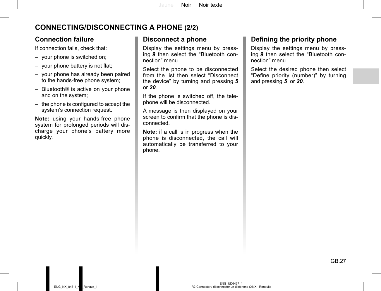 Jaune Noir Noir texteGB.27ENG_UD6467_1R2-Connecter / déconnecter un téléphone (XNX - Renault)ENG_NX_843-1_NX_Renault_1CONNECTING/DISCONNECTING A PHONE (2/2)Disconnect a phoneDisplay the settings menu by press-ing 9 then select the “Bluetooth con-nection” menu.Select the phone to be disconnected from the list then select “Disconnect the device” by turning and pressing 5  or 20.If the phone is switched off, the tele-phone will be disconnected.A message is then displayed on your screen to confirm that the phone is dis-connected.Note: if a call is in progress when the phone is disconnected, the call will automatically be transferred to your phone.Connection failureIf connection fails, check that:–  your phone is switched on;–  your phone battery is not flat;–  your phone has already been paired to the hands-free phone system;–  Bluetooth® is active on your phone and on the system;–  the phone is configured to accept the system’s connection request.Note: using your hands-free phone system for prolonged periods will dis-charge your phone’s battery more quickly.Defining the priority phoneDisplay the settings menu by press-ing 9 then select the “Bluetooth con-nection” menu.Select the desired phone then select “Define priority (number)” by turning and pressing 5  or 20.