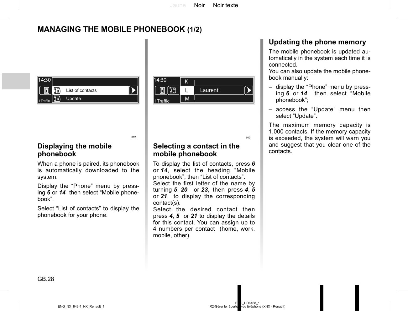 Jaune Noir Noir texteGB.28ENG_UD6468_1R2-Gérer le répertoire du téléphone (XNX - Renault)ENG_NX_843-1_NX_Renault_1MANAGING THE MOBILE PHONEBOOK (1/2)Displaying the mobile phonebookWhen a phone is paired, its phonebook is automatically downloaded to the system.Display the “Phone” menu by press-ing 6 or 14  then select “Mobile phone-book”.Select “List of contacts” to display the phonebook for your phone.Selecting a contact in the mobile phonebookTo display the list of contacts, press 6 or 14, select the heading “Mobile phonebook”, then “List of contacts”.Select the first letter of the name by turning 5, 20   or 23, then press 4, 5  or 21   to display the corresponding contact(s).Select the desired contact then press 4, 5  or 21 to display the details for this contact. You can assign up to 4 numbers per contact  (home, work, mobile, other).List of contactsUpdatei Traf¿ cUpdating the phone memoryThe mobile phonebook is updated au-tomatically in the system each time it is connected.You can also update the mobile phone-book manually:–  display the “Phone” menu by press-ing 6 or 14   then select “Mobile phonebook”;– access the “Update” menu then select “Update”.The maximum memory capacity is 1,000 contacts. If the memory capacity is exceeded, the system will warn you and suggest that you clear one of the contacts.i Traf¿ c