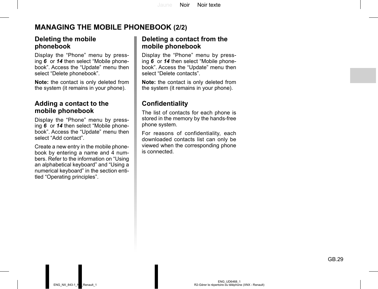 Jaune Noir Noir texteGB.29ENG_UD6468_1R2-Gérer le répertoire du téléphone (XNX - Renault)ENG_NX_843-1_NX_Renault_1Deleting a contact from the mobile phonebookDisplay the “Phone” menu by press-ing 6  or 14 then select “Mobile phone-book”. Access the “Update” menu then select “Delete contacts”.Note: the contact is only deleted from the system (it remains in your phone).ConfidentialityThe list of contacts for each phone is stored in the memory by the hands-free phone system.For reasons of confidentiality, each downloaded contacts list can only be viewed when the corresponding phone is connected.Deleting the mobile phonebookDisplay the “Phone” menu by press-ing 6  or 14 then select “Mobile phone-book”. Access the “Update” menu then select “Delete phonebook”.Note: the contact is only deleted from the system (it remains in your phone).Adding a contact to the mobile phonebookDisplay the “Phone” menu by press-ing 6  or 14 then select “Mobile phone-book”. Access the “Update” menu then select “Add contact”.Create a new entry in the mobile phone-book by entering a name and 4 num-bers. Refer to the information on “Using an alphabetical keyboard” and “Using a numerical keyboard” in the section enti-tled “Operating principles”.MANAGING THE MOBILE PHONEBOOK (2/2)