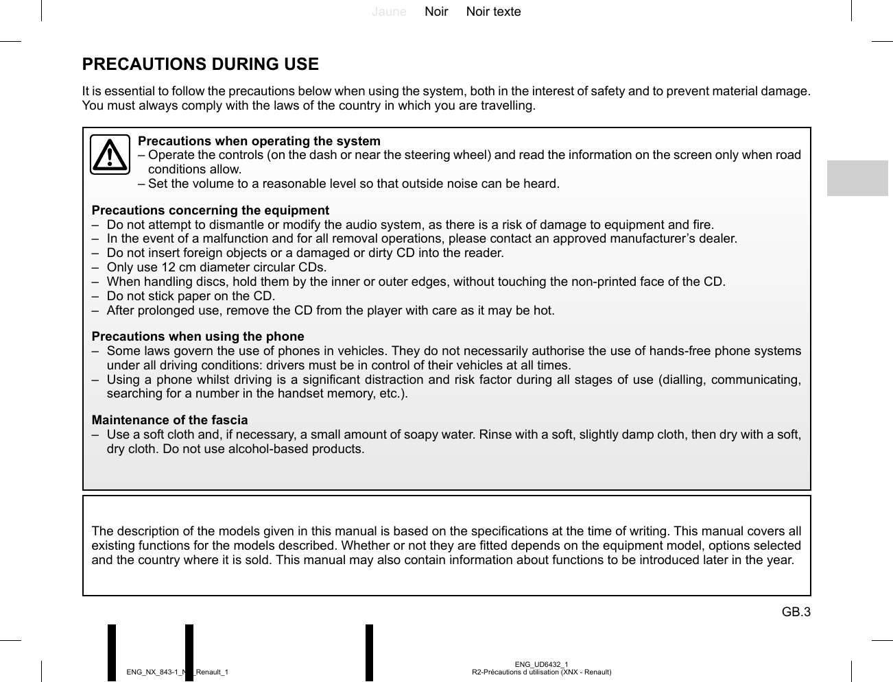 Jaune Noir Noir texteGB.3ENG_UD6432_1R2-Précautions d utilisation (XNX - Renault)ENG_NX_843-1_NX_Renault_1PRECAUTIONS DURING USEThe description of the models given in this manual is based on the specifications at the time of writing. This manual covers all existing functions for the models described. Whether or not they are fitted depends on the equipment model, options selected and the country where it is sold. This manual may also contain information about functions to be introduced later in the year.It is essential to follow the precautions below when using the system, both in the interest of safety and to prevent material damage. You must always comply with the laws of the country in which you are travelling.Precautions when operating the system–  Operate the controls (on the dash or near the steering wheel) and read the information on the screen only when road conditions allow.– Set the volume to a reasonable level so that outside noise can be heard.Precautions concerning the equipment–  Do not attempt to dismantle or modify the audio system, as there is a risk of damage to equipment and fire.–  In the event of a malfunction and for all removal operations, please contact an approved manufacturer’s dealer.–  Do not insert foreign objects or a damaged or dirty CD into the reader.–  Only use 12 cm diameter circular CDs.–  When handling discs, hold them by the inner or outer edges, without touching the non-printed face of the CD.–  Do not stick paper on the CD.–  After prolonged use, remove the CD from the player with care as it may be hot.Precautions when using the phone–  Some laws govern the use of phones in vehicles. They do not necessarily authorise the use of hands-free phone systems under all driving conditions: drivers must be in control of their vehicles at all times.–  Using a phone whilst driving is a significant distraction and risk factor during all stages of use (dialling, communicating, searching for a number in the handset memory, etc.).Maintenance of the fascia–  Use a soft cloth and, if necessary, a small amount of soapy water. Rinse with a soft, slightly damp cloth, then dry with a soft, dry cloth. Do not use alcohol-based products.