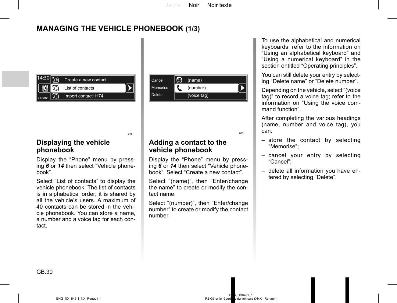 Jaune Noir Noir texteGB.30ENG_UD6469_1R2-Gérer le répertoire du véhicule (XNX - Renault)ENG_NX_843-1_NX_Renault_1MANAGING THE VEHICLE PHONEBOOK (1/3)Displaying the vehicle phonebookDisplay the “Phone” menu by press-ing 6 or 14 then select “Vehicle phone-book”.Select “List of contacts” to display the vehicle phonebook. The list of contacts is in alphabetical order; it is shared by all the vehicle’s users. A maximum of 40 contacts can be stored in the vehi-cle phonebook. You can store a name, a number and a voice tag for each con-tact.List of contactsImport contact+H74i Traf¿ cCreate a new contactTo use the alphabetical and numerical keyboards, refer to the information on “Using an alphabetical keyboard” and “Using a numerical keyboard” in the section entitled “Operating principles”.You can still delete your entry by select-ing “Delete name” or “Delete number”.Depending on the vehicle, select “(voice tag)” to record a voice tag; refer to the information on “Using the voice com-mand function”.After completing the various headings (name, number and voice tag), you can:– store the contact by selecting “Memorise”;– cancel your entry by selecting “Cancel”;–  delete all information you have en-tered by selecting “Delete”.Adding a contact to the vehicle phonebookDisplay the “Phone” menu by press-ing 6 or 14 then select “Vehicle phone-book”. Select “Create a new contact”.Select “(name)”, then “Enter/change the name” to create or modify the con-tact name.Select “(number)”, then “Enter/change number” to create or modify the contact number.MemoriseDeleteCancel(number)(voice tag)(name)