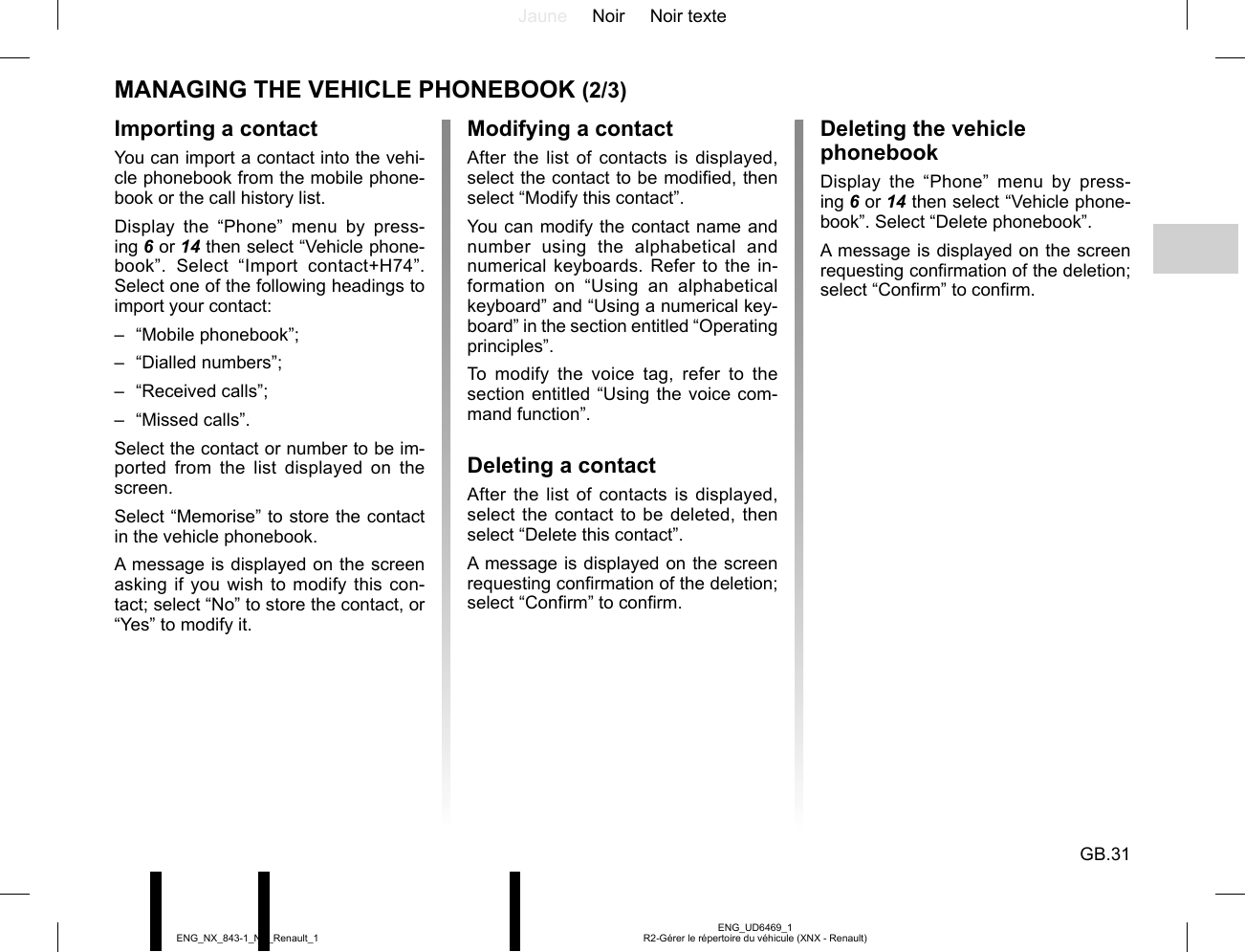 Jaune Noir Noir texteGB.31ENG_UD6469_1R2-Gérer le répertoire du véhicule (XNX - Renault)ENG_NX_843-1_NX_Renault_1MANAGING THE VEHICLE PHONEBOOK (2/3)Importing a contactYou can import a contact into the vehi-cle phonebook from the mobile phone-book or the call history list.Display the “Phone” menu by press-ing 6 or 14 then select “Vehicle phone-book”. Select “Import contact+H74”. Select one of the following headings to import your contact:– “Mobile phonebook”;– “Dialled numbers”;– “Received calls”;– “Missed calls”.Select the contact or number to be im-ported from the list displayed on the screen.Select “Memorise” to store the contact in the vehicle phonebook.A message is displayed on the screen asking if you wish to modify this con-tact; select “No” to store the contact, or “Yes” to modify it.Modifying a contactAfter the list of contacts is displayed, select the contact to be modified, then select “Modify this contact”.You can modify the contact name and number using the alphabetical and numerical keyboards. Refer to the in-formation on “Using an alphabetical keyboard” and “Using a numerical key-board” in the section entitled “Operating principles”.To modify the voice tag, refer to the section entitled “Using the voice com-mand function”.Deleting a contactAfter the list of contacts is displayed, select the contact to be deleted, then select “Delete this contact”.A message is displayed on the screen requesting confirmation of the deletion; select “Confirm” to confirm.Deleting the vehicle phonebookDisplay the “Phone” menu by press-ing 6 or 14 then select “Vehicle phone-book”. Select “Delete phonebook”.A message is displayed on the screen requesting confirmation of the deletion; select “Confirm” to confirm.