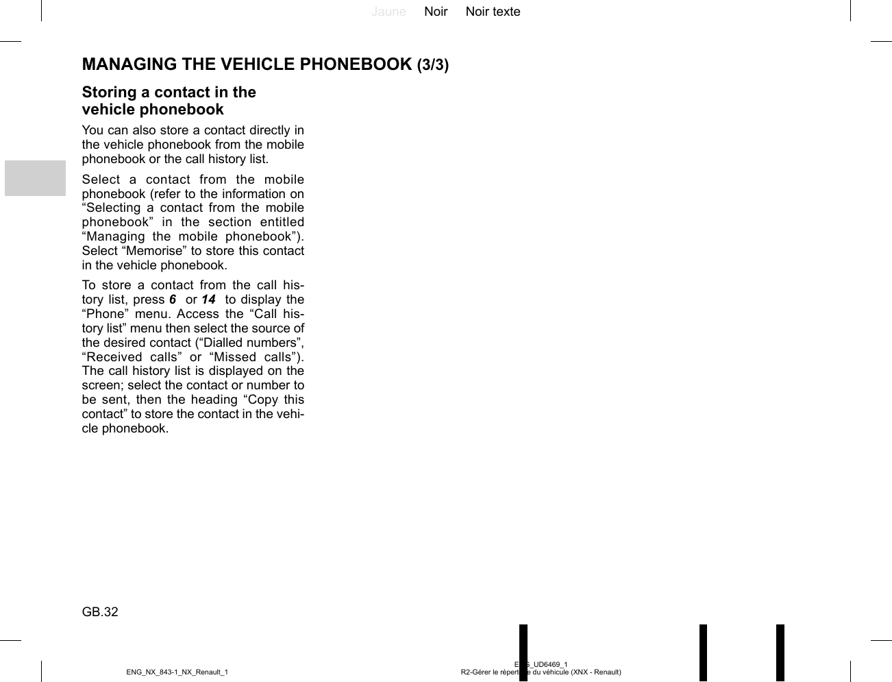 Jaune Noir Noir texteGB.32ENG_UD6469_1R2-Gérer le répertoire du véhicule (XNX - Renault)ENG_NX_843-1_NX_Renault_1MANAGING THE VEHICLE PHONEBOOK (3/3)Storing a contact in the vehicle phonebookYou can also store a contact directly in the vehicle phonebook from the mobile phonebook or the call history list.Select a contact from the mobile phonebook (refer to the information on “Selecting a contact from the mobile phonebook” in the section entitled “Managing the mobile phonebook”). Select “Memorise” to store this contact in the vehicle phonebook.To store a contact from the call his-tory list, press 6  or 14   to display the “Phone” menu. Access the “Call his-tory list” menu then select the source of the desired contact (“Dialled numbers”, “Received calls” or “Missed calls”). The call history list is displayed on the screen; select the contact or number to be sent, then the heading “Copy this contact” to store the contact in the vehi-cle phonebook.