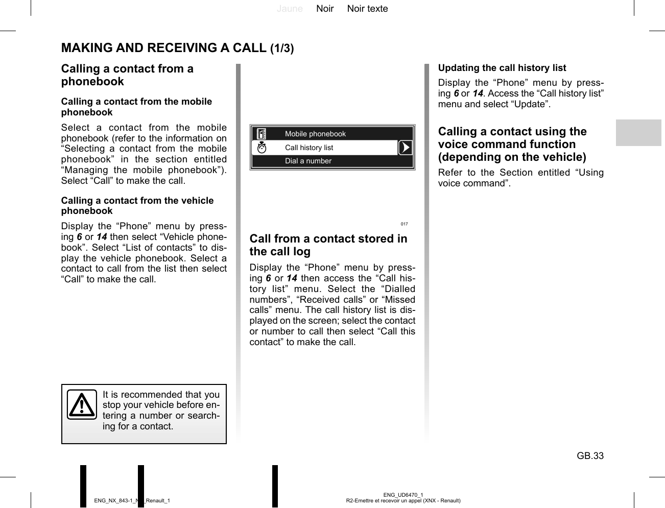 Jaune Noir Noir texteGB.33ENG_UD6470_1R2-Emettre et recevoir un appel (XNX - Renault)ENG_NX_843-1_NX_Renault_1MAKING AND RECEIVING A CALL (1/3)Calling a contact from a phonebookCalling a contact from the mobile phonebookSelect a contact from the mobile phonebook (refer to the information on “Selecting a contact from the mobile phonebook” in the section entitled “Managing the mobile phonebook”). Select “Call” to make the call.Calling a contact from the vehicle phonebookDisplay the “Phone” menu by press-ing 6 or 14 then select “Vehicle phone-book”. Select “List of contacts” to dis-play the vehicle phonebook. Select a contact to call from the list then select “Call” to make the call.Call history listDial a numberMobile phonebookIt is recommended that you stop your vehicle before en-tering a number or search-ing for a contact.Call from a contact stored in the call logDisplay the “Phone” menu by press-ing 6 or 14 then access the “Call his-tory list” menu. Select the “Dialled numbers”, “Received calls” or “Missed calls” menu. The call history list is dis-played on the screen; select the contact or number to call then select “Call this contact” to make the call.Updating the call history listDisplay the “Phone” menu by press-ing 6 or 14. Access the “Call history list” menu and select “Update”.Calling a contact using the voice command function (depending on the vehicle)Refer to the Section entitled “Using voice command”.