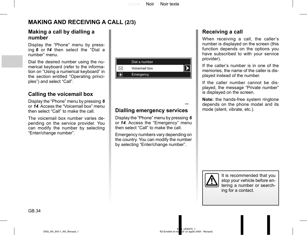 Jaune Noir Noir texteGB.34ENG_UD6470_1R2-Emettre et recevoir un appel (XNX - Renault)ENG_NX_843-1_NX_Renault_1MAKING AND RECEIVING A CALL (2/3)Dialling emergency servicesDisplay the “Phone” menu by pressing 6 or 14. Access the “Emergency” menu then select “Call” to make the call.Emergency numbers vary depending on the country. You can modify the number by selecting “Enter/change number”.Making a call by dialling a numberDisplay the “Phone” menu by press-ing 6 or 14 then select the “Dial a number” menu.Dial the desired number using the nu-merical keyboard (refer to the informa-tion on “Using a numerical keyboard” in the section entitled “Operating princi-ples”) and select “Call”.Calling the voicemail boxDisplay the “Phone” menu by pressing 6 or 14. Access the “Voicemail box” menu then select “Call” to make the call.The voicemail box number varies de-pending on the service provider. You can modify the number by selecting “Enter/change number”.Receiving a callWhen receiving a call, the caller’s number is displayed on the screen (this function depends on the options you have subscribed to with your service provider).If the caller’s number is in one of the memories, the name of the caller is dis-played instead of the number.If the caller number cannot be dis-played, the message “Private number” is displayed on the screen.Note: the hands-free system ringtone depends on the phone model and its mode (silent, vibrate, etc.).It is recommended that you stop your vehicle before en-tering a number or search-ing for a contact.Voicemail boxEmergencyDial a number