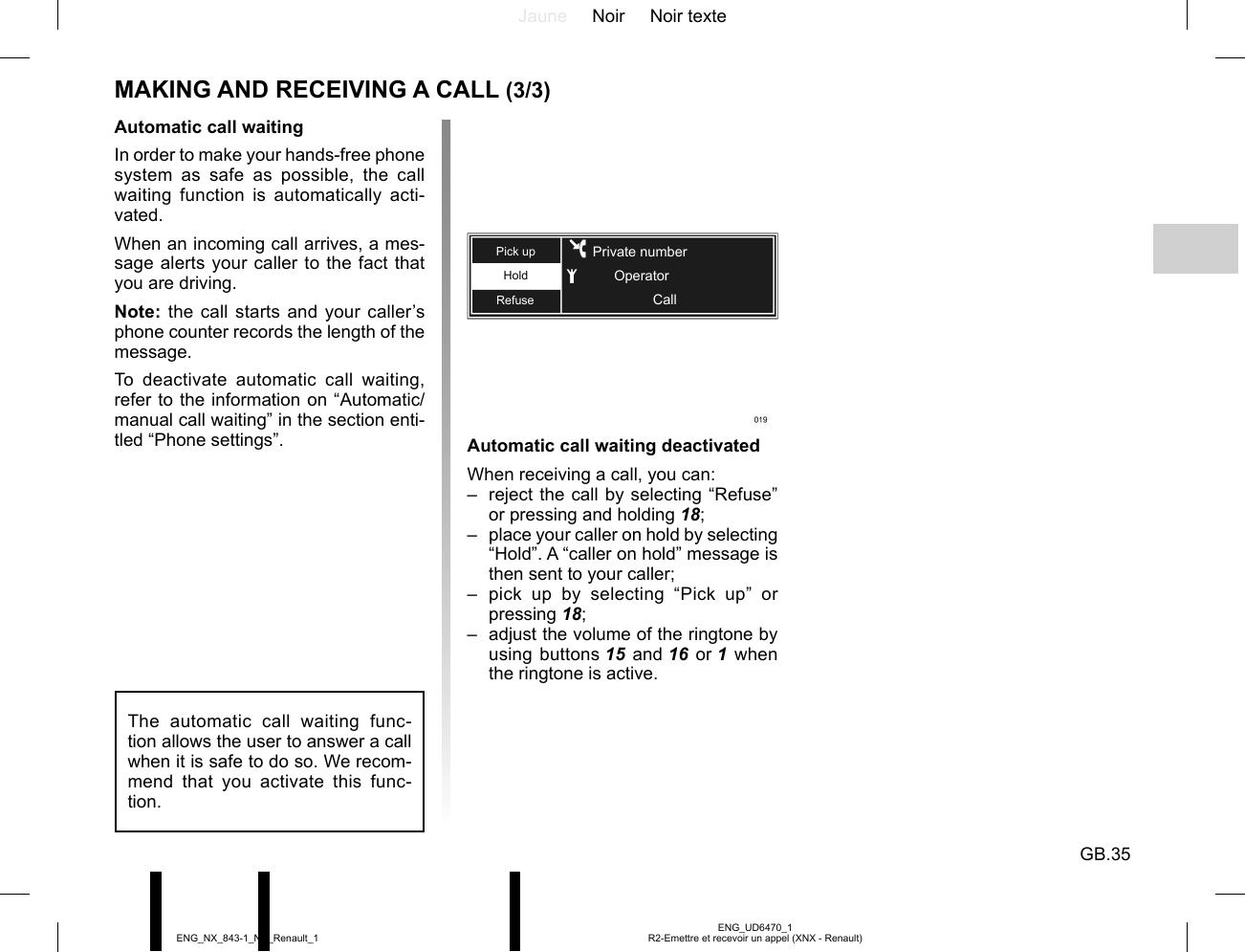 Jaune Noir Noir texteGB.35ENG_UD6470_1R2-Emettre et recevoir un appel (XNX - Renault)ENG_NX_843-1_NX_Renault_1Automatic call waitingIn order to make your hands-free phone system as safe as possible, the call waiting function is automatically acti-vated.When an incoming call arrives, a mes-sage alerts your caller to the fact that you are driving.Note: the call starts and your caller’s phone counter records the length of the message.To deactivate automatic call waiting, refer to the information on “Automatic/manual call waiting” in the section enti-tled “Phone settings”. Automatic call waiting deactivatedWhen receiving a call, you can:–  reject the call by selecting “Refuse” or pressing and holding 18;–  place your caller on hold by selecting “Hold”. A “caller on hold” message is then sent to your caller;– pick up by selecting “Pick up” or pressing 18;–  adjust the volume of the ringtone by using buttons 15 and 16 or 1 when the ringtone is active.HoldRefusePick upCallPrivate numberOperatorThe automatic call waiting func-tion allows the user to answer a call when it is safe to do so. We recom-mend that you activate this func-tion.MAKING AND RECEIVING A CALL (3/3)