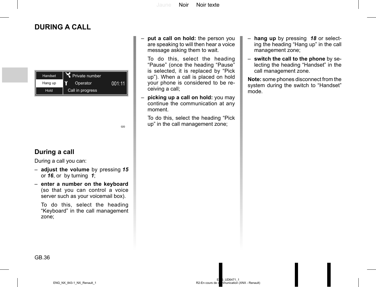 Jaune Noir Noir texteGB.36ENG_UD6471_1R2-En cours de communication (XNX - Renault)ENG_NX_843-1_NX_Renault_1DURING A CALLDuring a callDuring a call you can:–  adjust the volume by pressing 15 or 16, or  by turning  1;–  enter a number on the keyboard (so that you can control a voice server such as your voicemail box).To do this, select the heading “Keyboard” in the call management zone;Hang upHoldHandsetCall in progressPrivate numberOperator–  put a call on hold: the person you are speaking to will then hear a voice message asking them to wait.To do this, select the heading “Pause” (once the heading “Pause” is selected, it is replaced by “Pick up”). When a call is placed on hold your phone is considered to be re-ceiving a call;–  picking up a call on hold: you may continue the communication at any moment.To do this, select the heading “Pick up” in the call management zone;–  hang up by pressing  18 or select-ing the heading “Hang up” in the call management zone;–  switch the call to the phone by se-lecting the heading “Handset” in the call management zone.Note: some phones disconnect from the system during the switch to “Handset” mode.