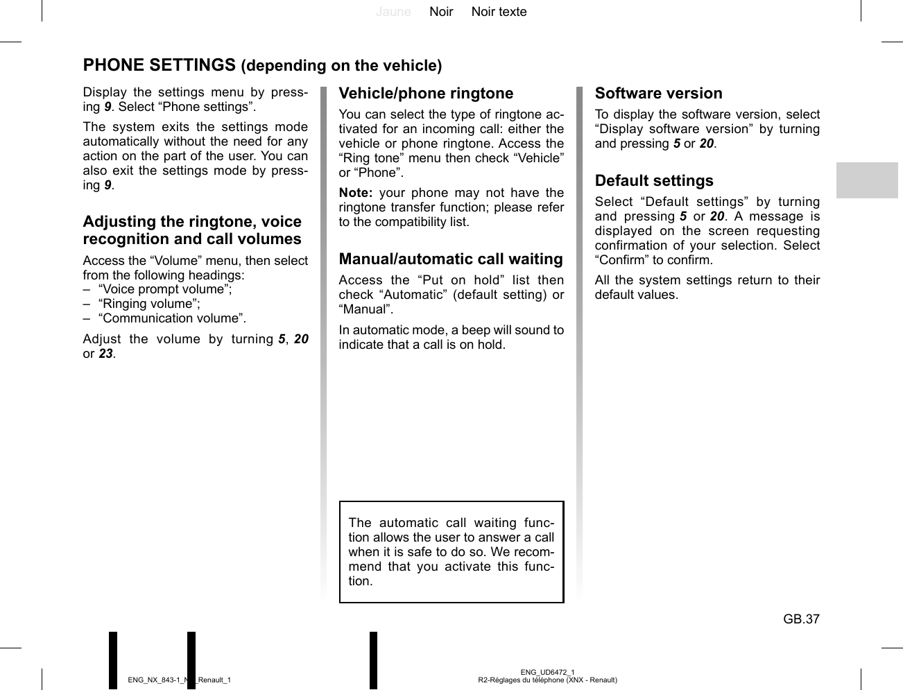 Jaune Noir Noir texteGB.37ENG_UD6472_1R2-Réglages du téléphone (XNX - Renault)ENG_NX_843-1_NX_Renault_1Software versionTo display the software version, select “Display software version” by turning and pressing 5 or 20.Default settingsSelect “Default settings” by turning and pressing 5  or 20. A message is displayed on the screen requesting confirmation of your selection. Select “Confirm” to confirm.All the system settings return to their default values.PHONE SETTINGS (depending on the vehicle)Display the settings menu by press-ing 9. Select “Phone settings”.The system exits the settings mode automatically without the need for any action on the part of the user. You can also exit the settings mode by press-ing 9.Adjusting the ringtone, voice recognition and call volumesAccess the “Volume” menu, then select from the following headings:–  “Voice prompt volume”;– “Ringing volume”;– “Communication volume”.Adjust the volume by turning 5, 20  or 23.The automatic call waiting func-tion allows the user to answer a call when it is safe to do so. We recom-mend that you activate this func-tion.Vehicle/phone ringtoneYou can select the type of ringtone ac-tivated for an incoming call: either the vehicle or phone ringtone. Access the “Ring tone” menu then check “Vehicle” or “Phone”.Note: your phone may not have the ringtone transfer function; please refer to the compatibility list.Manual/automatic call waitingAccess the “Put on hold” list then check “Automatic” (default setting) or “Manual”.In automatic mode, a beep will sound to indicate that a call is on hold.