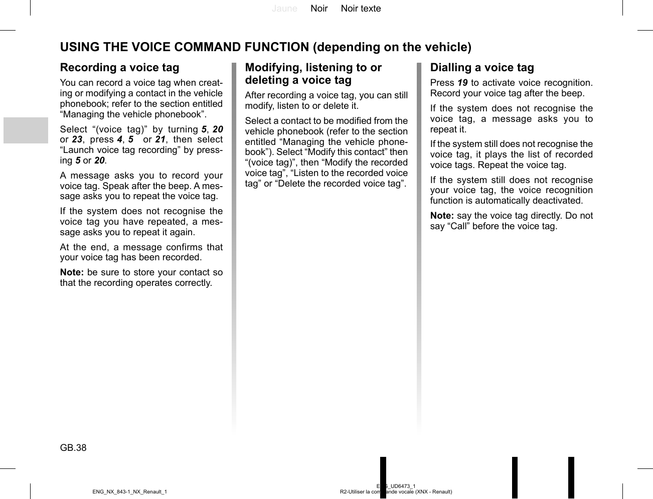 Jaune Noir Noir texteGB.38ENG_UD6473_1R2-Utiliser la commande vocale (XNX - Renault)ENG_NX_843-1_NX_Renault_1Recording a voice tagYou can record a voice tag when creat-ing or modifying a contact in the vehicle phonebook; refer to the section entitled “Managing the vehicle phonebook”.Select “(voice tag)” by turning 5, 20  or 23, press 4, 5   or 21, then select “Launch voice tag recording” by press-ing 5 or 20.A message asks you to record your voice tag. Speak after the beep. A mes-sage asks you to repeat the voice tag.If the system does not recognise the voice tag you have repeated, a mes-sage asks you to repeat it again.At the end, a message confirms that your voice tag has been recorded.Note: be sure to store your contact so that the recording operates correctly.Dialling a voice tagPress 19 to activate voice recognition. Record your voice tag after the beep.If the system does not recognise the voice tag, a message asks you to repeat it.If the system still does not recognise the voice tag, it plays the list of recorded voice tags. Repeat the voice tag.If the system still does not recognise your voice tag, the voice recognition function is automatically deactivated.Note: say the voice tag directly. Do not say “Call” before the voice tag.USING THE VOICE COMMAND FUNCTION (depending on the vehicle)Modifying, listening to or deleting a voice tagAfter recording a voice tag, you can still modify, listen to or delete it.Select a contact to be modified from the vehicle phonebook (refer to the section entitled “Managing the vehicle phone-book”). Select “Modify this contact” then “(voice tag)”, then “Modify the recorded voice tag”, “Listen to the recorded voice tag” or “Delete the recorded voice tag”.