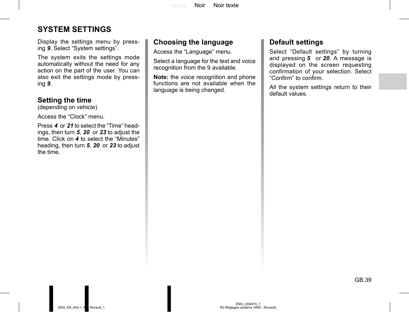 Jaune Noir Noir texteGB.39ENG_UD6474_1R2-Réglages système (XNX - Renault)ENG_NX_843-1_NX_Renault_1Display the settings menu by press-ing 9. Select “System settings”.The system exits the settings mode automatically without the need for any action on the part of the user. You can also exit the settings mode by press-ing 9.Setting the time(depending on vehicle)Access the “Clock” menu.Press 4  or 21 to select the “Time” head-ings, then turn 5, 20  or 23 to adjust the time. Click on 4 to select the “Minutes” heading, then turn 5, 20  or 23 to adjust the time.SYSTEM SETTINGSChoosing the languageAccess the “Language” menu.Select a language for the text and voice recognition from the 9 available.Note: the voice recognition and phone functions are not available when the language is being changed.Default settingsSelect “Default settings” by turning and pressing 5   or 20. A message is displayed on the screen requesting confirmation of your selection. Select “Confirm” to confirm.All the system settings return to their default values.