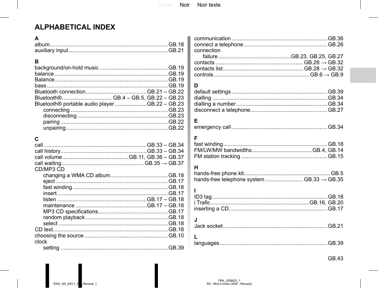 Jaune Noir Noir texteGB.43FRA_UD8623_1R2 - MUL3 Index (XNX - Renault)ENG_NX_843-1_NX_Renault_1communication ...............................................................GB.36connect a telephone .......................................................GB.26connectionfailure ................................................GB.23, GB.25, GB.27contacts .......................................................... GB.28 → GB.32contacts list ..................................................... GB.28 → GB.32controls ............................................................... GB.6  → GB.9Ddefault settings ...............................................................GB.39dialling ............................................................................GB.34dialling a number ............................................................GB.34disconnect a telephone...................................................GB.27Eemergency call ...............................................................GB.34Ffast winding.....................................................................GB.18FM/LW/MW bandwidths ........................................GB.4, GB.14FM station tracking .........................................................GB.15Hhands-free phone kit .........................................................GB.5hands-free telephone system ......................... GB.33 → GB.35IID3 tag ............................................................................GB.18i Trafic .................................................................GB.16, GB.20inserting a CD .................................................................GB.17JJack socket .....................................................................GB.21Llanguages ....................................................................... GB.39Aalbum ..............................................................................GB.18auxiliary input..................................................................GB.21Bbackground/on-hold music .............................................GB.19balance ........................................................................... GB.19Balance...........................................................................GB.19bass ................................................................................ GB.19Bluetooth connection ........................................GB.21 – GB.22Bluetooth® ................................. GB.4 – GB.5, GB.22 – GB.23Bluetooth® portable audio player .....................GB.22 – GB.23connecting ................................................................GB.23disconnecting ............................................................GB.23pairing .......................................................................GB.22unpairing ...................................................................GB.22Ccall ....................................................................GB.33 – GB.34call history.........................................................GB.33 – GB.34call volume............................................GB.11, GB.36 – GB.37call waiting ...................................................... GB.35 → GB.37CD/MP3 CDchanging a WMA CD album ......................................GB.18eject ..........................................................................GB.17fast winding ...............................................................GB.18insert .........................................................................GB.17listen ...........................................................GB.17 – GB.18maintenance ...............................................GB.17 – GB.18MP3 CD specifications .............................................. GB.17random playback ......................................................GB.18select ........................................................................GB.18CD text............................................................................GB.18choosing the source .......................................................GB.10clocksetting .......................................................................GB.39ALPHABETICAL INDEX