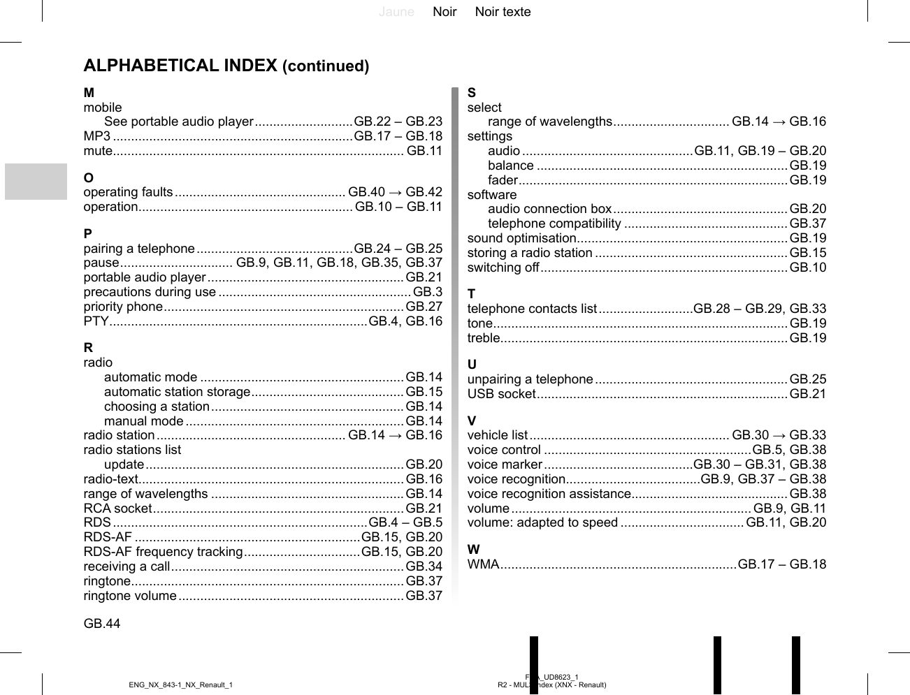 Jaune Noir Noir texteGB.44FRA_UD8623_1R2 - MUL3 Index (XNX - Renault)ENG_NX_843-1_NX_Renault_1Sselectrange of wavelengths ................................ GB.14 → GB.16settingsaudio ...............................................GB.11, GB.19 – GB.20balance .....................................................................GB.19fader ..........................................................................GB.19softwareaudio connection box ................................................GB.20telephone compatibility .............................................GB.37sound optimisation..........................................................GB.19storing a radio station .....................................................GB.15switching off ....................................................................GB.10Ttelephone contacts list ..........................GB.28 – GB.29, GB.33tone.................................................................................GB.19treble...............................................................................GB.19Uunpairing a telephone .....................................................GB.25USB socket .....................................................................GB.21Vvehicle list ....................................................... GB.30 → GB.33voice control .........................................................GB.5, GB.38voice marker .........................................GB.30 – GB.31, GB.38voice recognition.....................................GB.9, GB.37 – GB.38voice recognition assistance...........................................GB.38volume .................................................................. GB.9,  GB.11volume: adapted to speed .................................. GB.11, GB.20WWMA .................................................................GB.17 – GB.18MmobileSee portable audio player ...........................GB.22 – GB.23MP3 ..................................................................GB.17 – GB.18mute................................................................................ GB.11Ooperating faults ............................................... GB.40 → GB.42operation...........................................................GB.10 – GB.11Ppairing a telephone ...........................................GB.24 – GB.25pause ............................... GB.9, GB.11, GB.18, GB.35, GB.37portable audio player ......................................................GB.21precautions during use .....................................................GB.3priority phone ..................................................................GB.27PTY .......................................................................GB.4, GB.16Rradioautomatic mode ........................................................GB.14automatic station storage .......................................... GB.15choosing a station .....................................................GB.14manual mode ............................................................GB.14radio station .................................................... GB.14 → GB.16radio stations listupdate ....................................................................... GB.20radio-text.........................................................................GB.16range of wavelengths .....................................................GB.14RCA socket ..................................................................... GB.21RDS ......................................................................GB.4 – GB.5RDS-AF ..............................................................GB.15, GB.20RDS-AF frequency tracking ................................GB.15, GB.20receiving a call ................................................................GB.34ringtone...........................................................................GB.37ringtone volume ..............................................................GB.37ALPHABETICAL INDEX (continued)