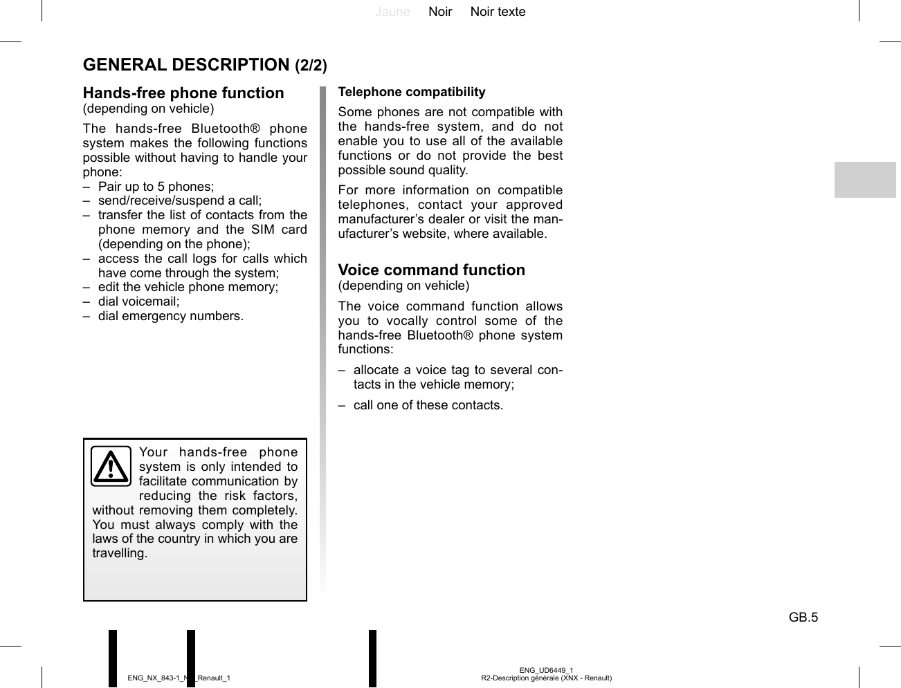 Jaune Noir Noir texteGB.5ENG_UD6449_1R2-Description générale (XNX - Renault)ENG_NX_843-1_NX_Renault_1GENERAL DESCRIPTION (2/2)Hands-free phone function(depending on vehicle)The hands-free Bluetooth® phone system makes the following functions possible without having to handle your phone:–  Pair up to 5 phones;–  send/receive/suspend a call;–  transfer the list of contacts from the phone memory and the SIM card (depending on the phone);–  access the call logs for calls which have come through the system;–  edit the vehicle phone memory;– dial voicemail;–  dial emergency numbers.Telephone compatibilitySome phones are not compatible with the hands-free system, and do not enable you to use all of the available functions or do not provide the best possible sound quality.For more information on compatible telephones, contact your approved manufacturer’s dealer or visit the man-ufacturer’s website, where available.Voice command function(depending on vehicle)The voice command function allows you to vocally control some of the hands-free Bluetooth® phone system functions:–  allocate a voice tag to several con-tacts in the vehicle memory;–  call one of these contacts.Your hands-free phone system is only intended to facilitate communication by reducing the risk factors, without removing them completely. You must always comply with the laws of the country in which you are travelling.