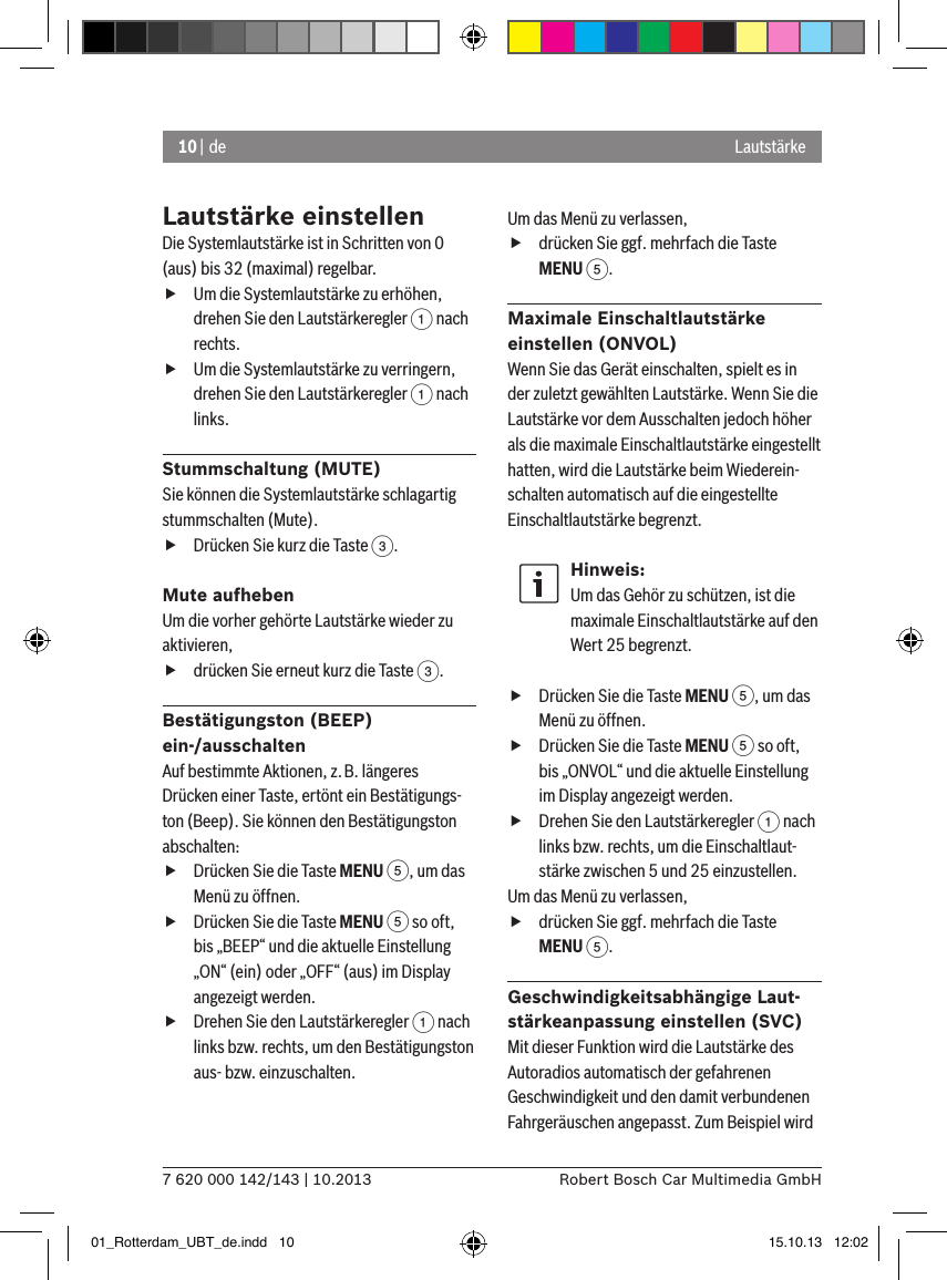 10 | de7 620 000 142/143 | 10.2013 Robert Bosch Car Multimedia GmbHLautstärkeLautstärke einstellenDie Systemlautstärke ist in Schritten von 0 (aus) bis 32 (maximal) regelbar. fUm die Systemlautstärke zu erhöhen, drehen Sie den Lautstärkeregler 1 nach rechts. fUm die Systemlautstärke zu verringern, drehen Sie den Lautstärkeregler 1 nach links.Stummschaltung (MUTE)Sie können die Systemlautstärke schlagartig stummschalten (Mute). fDrücken Sie kurz die Taste 3.Mute aufhebenUm die vorher gehörte Lautstärke wieder zu aktivieren, fdrücken Sie erneut kurz die Taste 3.Bestätigungston (BEEP)  ein-/ausschaltenAuf bestimmte Aktionen, z.B. länge res Drücken einer Taste, ertönt ein Bestätigungs-ton (Beep). Sie können den Bestätigungston abschalten: fDrücken Sie die Taste MENU 5, um das Menü zu öffnen. fDrücken Sie die Taste MENU 5 so oft, bis „BEEP“ und die aktuelle Einstellung „ON“ (ein) oder „OFF“ (aus) im Display angezeigt werden. fDrehen Sie den Lautstärkeregler 1 nach links bzw. rechts, um den Bestätigungston aus- bzw. einzuschalten. Um das Menü zu verlassen,  fdrücken Sie ggf. mehrfach die Taste MENU 5.Maximale Einschaltlautstärke  einstellen (ONVOL)Wenn Sie das Gerät einschalten, spielt es in der zuletzt gewählten Lautstärke. Wenn Sie die Lautstärke vor dem Ausschalten jedoch höher als die maximale Einschaltlautstärke eingestellt hatten, wird die Lautstärke beim Wiederein-schalten automatisch auf die eingestellte Einschaltlautstärke begrenzt.Hinweis:Um das Gehör zu schützen, ist die maximale Einschaltlautstärke auf den Wert 25 begrenzt. fDrücken Sie die Taste MENU 5, um das Menü zu öffnen. fDrücken Sie die Taste MENU 5 so oft, bis „ONVOL“ und die aktuelle Einstellung im Display angezeigt werden. fDrehen Sie den Lautstärkeregler 1 nach links bzw. rechts, um die Einschaltlaut-stärke zwischen 5 und 25 einzustellen. Um das Menü zu verlassen,  fdrücken Sie ggf. mehrfach die Taste MENU 5.Geschwindigkeitsabhängige Laut-stärkeanpassung einstellen (SVC)Mit dieser Funktion wird die Lautstärke des Autoradios automatisch der gefahrenen Geschwindigkeit und den damit verbundenen Fahrgeräuschen angepasst. Zum Beispiel wird 01_Rotterdam_UBT_de.indd   10 15.10.13   12:02