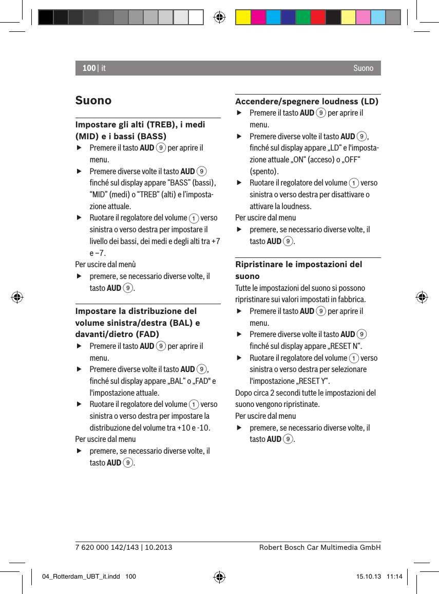 100 | it7 620 000 142/143 | 10.2013 Robert Bosch Car Multimedia GmbHSuonoSuonoImpostare gli alti (TREB), i medi (MID) e i bassi (BASS) fPremere il tasto AUD 9 per aprire il menu. fPremere diverse volte il tasto AUD 9 ﬁnché sul display appare “BASS” (bassi), “MID” (medi) o “TREB” (alti) e l’imposta-zione attuale. fRuotare il regolatore del volume 1 verso sinistra o verso destra per impostare il livello dei bassi, dei medi e degli alti tra +7 e –7. Per uscire dal menù  fpremere, se necessario diverse volte, il tasto AUD 9.Impostare la distribuzione del volume sinistra/destra (BAL) e davanti/dietro (FAD)  fPremere il tasto AUD 9 per aprire il menu. fPremere diverse volte il tasto AUD 9, ﬁnché sul display appare „BAL“ o „FAD&quot; e l&apos;impostazione attuale. fRuotare il regolatore del volume 1 verso sinistra o verso destra per impostare la distribuzione del volume tra +10 e -10. Per uscire dal menu  fpremere, se necessario diverse volte, il tasto AUD 9.Accendere/spegnere loudness (LD)  fPremere il tasto AUD 9 per aprire il menu. fPremere diverse volte il tasto AUD 9, ﬁnché sul display appare „LD“ e l&apos;imposta-zione attuale „ON“ (acceso) o „OFF“ (spento). fRuotare il regolatore del volume 1 verso sinistra o verso destra per disattivare o attivare la loudness. Per uscire dal menu  fpremere, se necessario diverse volte, il tasto AUD 9.Ripristinare le impostazioni del suonoTutte le impostazioni del suono si possono ripristinare sui valori impostati in fabbrica. fPremere il tasto AUD 9 per aprire il menu. fPremere diverse volte il tasto AUD 9 ﬁnché sul display appare „RESET N“. fRuotare il regolatore del volume 1 verso sinistra o verso destra per selezionare l&apos;impostazione „RESET Y“. Dopo circa 2 secondi tutte le impostazioni del suono vengono ripristinate.Per uscire dal menu  fpremere, se necessario diverse volte, il tasto AUD 9.04_Rotterdam_UBT_it.indd   100 15.10.13   11:14