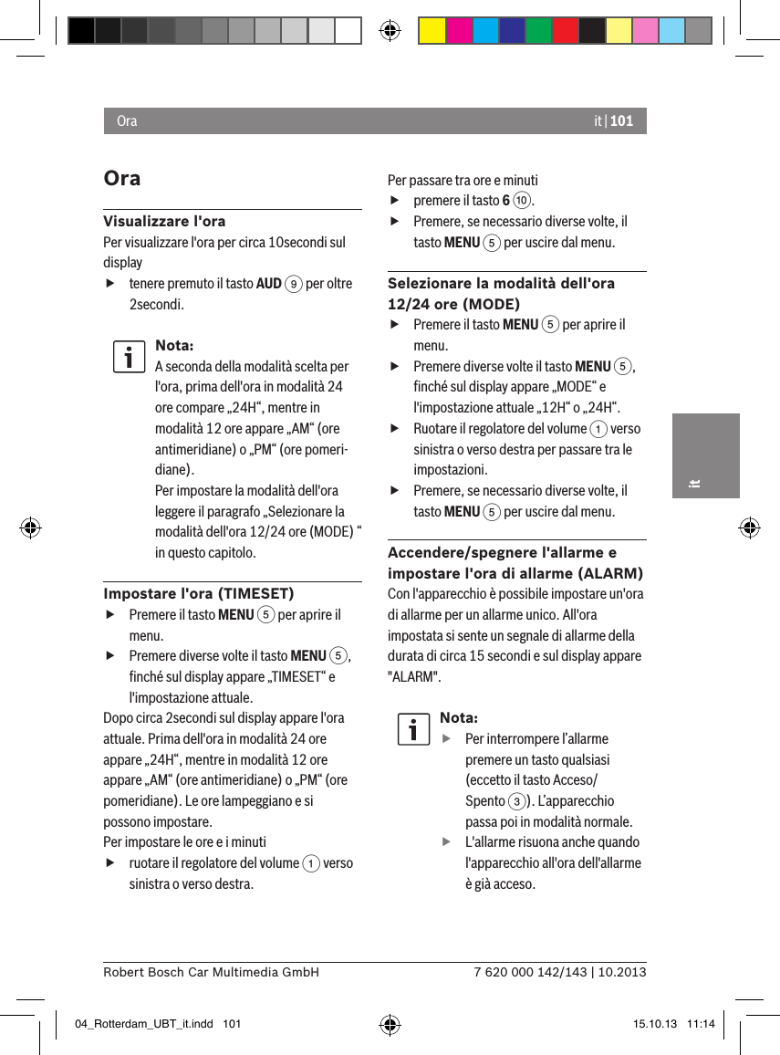 it | 1017 620 000 142/143 | 10.2013Robert Bosch Car Multimedia GmbHitOraVisualizzare l&apos;oraPer visualizzare l&apos;ora per circa 10secondi sul display ftenere premuto il tasto AUD 9 per oltre 2secondi.Nota:A seconda della modalità scelta per l&apos;ora, prima dell&apos;ora in modalità 24 ore compare „24H“, mentre in modalità 12 ore appare „AM“ (ore antimeridiane) o „PM“ (ore pomeri-diane).Per impostare la modalità dell&apos;ora leggere il paragrafo „Selezionare la modalità dell&apos;ora 12/24 ore (MODE) “ in questo capitolo.Impostare l&apos;ora (TIMESET) fPremere il tasto MENU 5 per aprire il menu. fPremere diverse volte il tasto MENU 5, ﬁnché sul display appare „TIMESET“ e l&apos;impostazione attuale.Dopo circa 2secondi sul display appare l&apos;ora attuale. Prima dell&apos;ora in modalità 24 ore appare „24H“, mentre in modalità 12 ore appare „AM“ (ore antimeridiane) o „PM“ (ore pomeridiane). Le ore lampeggiano e si possono impostare.Per impostare le ore e i minuti fruotare il regolatore del volume 1 verso sinistra o verso destra.Per passare tra ore e minuti fpremere il tasto 6 :. fPremere, se necessario diverse volte, il tasto MENU 5 per uscire dal menu.Selezionare la modalità dell&apos;ora 12/24 ore (MODE) fPremere il tasto MENU 5 per aprire il menu. fPremere diverse volte il tasto MENU 5, ﬁnché sul display appare „MODE“ e l&apos;impostazione attuale „12H“ o „24H“. fRuotare il regolatore del volume 1 verso sinistra o verso destra per passare tra le impostazioni. fPremere, se necessario diverse volte, il tasto MENU 5 per uscire dal menu.Accendere/spegnere l&apos;allarme e impostare l&apos;ora di allarme (ALARM)Con l&apos;apparecchio è possibile impostare un&apos;ora di allarme per un allarme unico. All&apos;ora impostata si sente un segnale di allarme della durata di circa 15 secondi e sul display appare &quot;ALARM&quot;.Nota: fPer interrompere l’allarme premere un tasto qualsiasi (eccetto il tasto Acceso/Spento 3). L’apparecchio passa poi in modalità normale. fL&apos;allarme risuona anche quando l&apos;apparecchio all&apos;ora dell&apos;allarme è già acceso.Ora04_Rotterdam_UBT_it.indd   101 15.10.13   11:14