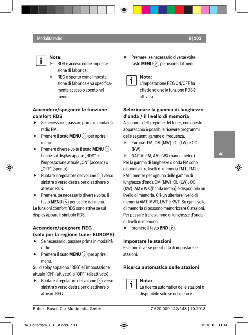 it | 1037 620 000 142/143 | 10.2013Robert Bosch Car Multimedia GmbHitNota: fRDS è acceso come imposta-zione di fabbrica. fREG è spento come imposta-zione di fabbrica e va speciﬁca-mente acceso o spento nel menu.Accendere/spegnere la funzione comfort RDS fSe necessario, passare prima in modalità radio FM. fPremere il tasto MENU 5 per aprire il menu. fPremere diverse volte il tasto MENU 5, ﬁnché sul display appare „RDS“ e l&apos;impostazione attuale „ON“ (acceso) o „OFF“ (spento). fRuotare il regolatore del volume 1 verso sinistra o verso destra per disattivare o attivare RDS. fPremere, se necessario diverse volte, il tasto MENU 5 per uscire dal menu.Le funzioni comfort RDS sono attive se sul display appare il simbolo RDS.Accendere/spegnere REG (solo per la regione tuner EUROPE) fSe necessario, passare prima in modalità radio. fPremere il tasto MENU 5 per aprire il menu.Sul display appaiono “REG” e l’impostazione attuale “ON” (attivato) o “OFF” (disattivato). fRuotare il regolatore del volume 1 verso sinistra o verso destra per disattivare o attivare REG. fPremere, se necessario diverse volte, il tasto MENU 5 per uscire dal menu.Nota:L&apos;impostazione REG ON/OFF ha effetto solo se la funzione RDS è attivata.Selezionare la gamma di lunghezze d&apos;onda / il livello di memoriaA seconda della regione del tuner, con questo apparecchio è possibile ricevere programmi delle seguenti gamme di frequenza: fEuropa:  FM, OM (MW), OL (LW) e OC (KW) fNAFTA: FM, AM e WX (banda meteo)Per la gamma di lunghezze d&apos;onda FM sono disponibili tre livelli di memoria FM1, FM2 e FMT, mentre per ognuna delle gamme di lunghezze d&apos;onda OM (MW), OL (LW), OC (KW), AM e WX (banda meteo) è disponibile un livello di memoria. C&apos;è un ulteriore livello di memoria AMT, MWT, LWT e KWT. Su ogni livello di memoria si possono memorizzare 6 stazioni.Per passare tra le gamme di lunghezze d&apos;onda o i livelli di memoria fpremere il tasto BND 2.Impostare le stazioniEsistono diverse possibilità di impostare le stazioni.Ricerca automatica delle stazioniNota:La ricerca automatica delle stazioni è disponibile solo se nel menu è Modalità radio04_Rotterdam_UBT_it.indd   103 15.10.13   11:14