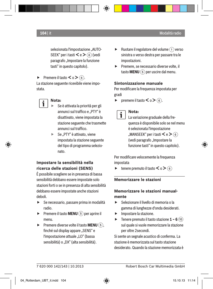104 | it7 620 000 142/143 | 10.2013 Robert Bosch Car Multimedia GmbHModalità radioselezionata l&apos;impostazione „AUTO-SEEK“ per i tasti   e   6 (vedi paragrafo „Impostare la funzione tasti“ in questo capitolo). fPremere il tasto   o   6.La stazione seguente ricevibile viene impo-stata.Nota: fSe è attivata la priorità per gli annunci sul trafﬁco e „PTY“ è disattivato, viene impostata la stazione seguente che trasmette annunci sul trafﬁco. fSe „PTY“ è attivato, viene impostata la stazione seguente del tipo di programma selezio-nato.Impostare la sensibilità nella ricerca delle stazioni (SENS)È possibile scegliere se in presenza di bassa sensibilità debbano essere impostate solo stazioni forti o se in presenza di alta sensibilità debbano essere impostate anche stazioni deboli. fSe necessario, passare prima in modalità radio. fPremere il tasto MENU 5 per aprire il menu. fPremere diverse volte il tasto MENU 5, ﬁnché sul display appare „SENS“ e l&apos;impostazione attuale „LO“ (bassa sensibilità) o „DX“ (alta sensibilità). fRuotare il regolatore del volume 1 verso sinistra o verso destra per passare tra le impostazioni. fPremere, se necessario diverse volte, il tasto MENU 5 per uscire dal menu.Sintonizzazione manualePer modiﬁcare la frequenza impostata per gradi fpremere il tasto   o   6.Nota:La variazione graduale della fre-quenza è disponibile solo se nel menu è selezionata l&apos;impostazione „MANSEEK“ per i tasti   e   6 (vedi paragrafo „Impostare la funzione tasti“ in questo capitolo).Per modiﬁcare velocemente la frequenza impostata  ftenere premuto il tasto   o   6Memorizzare le stazioniMemorizzare le stazioni manual-mente fSelezionare il livello di memoria o la gamma di lunghezze d&apos;onda desiderati. fImpostare la stazione. fTenere premuto il tasto stazione 1 – 6 : sul quale si vuole memorizzare la stazione per oltre 2secondi.Si sente un segnale acustico di conferma. La stazione è memorizzata sul tasto stazione desiderato. Quando la stazione memorizzata è 04_Rotterdam_UBT_it.indd   104 15.10.13   11:14