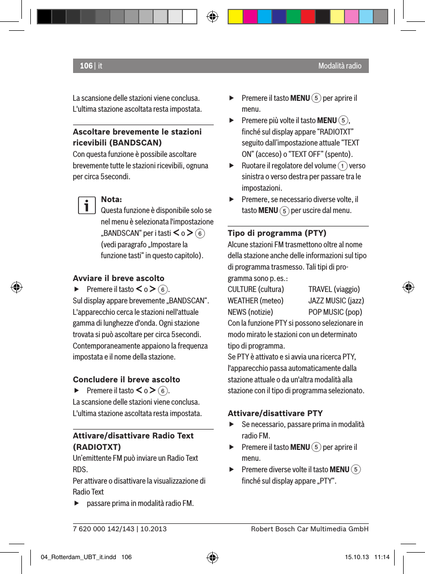 106 | it7 620 000 142/143 | 10.2013 Robert Bosch Car Multimedia GmbHModalità radioLa scansione delle stazioni viene conclusa. L&apos;ultima stazione ascoltata resta impostata.Ascoltare brevemente le stazioni ricevibili (BANDSCAN)Con questa funzione è possibile ascoltare brevemente tutte le stazioni ricevibili, ognuna per circa 5secondi.Nota:Questa funzione è disponibile solo se nel menu è selezionata l&apos;impostazione „BANDSCAN“ per i tasti   o   6 (vedi paragrafo „Impostare la funzione tasti“ in questo capitolo).Avviare il breve ascolto fPremere il tasto   o   6.Sul display appare brevemente „BANDSCAN“. L&apos;apparecchio cerca le stazioni nell&apos;attuale gamma di lunghezze d&apos;onda. Ogni stazione trovata si può ascoltare per circa 5secondi. Contemporaneamente appaiono la frequenza impostata e il nome della stazione.Concludere il breve ascolto fPremere il tasto   o   6.La scansione delle stazioni viene conclusa. L&apos;ultima stazione ascoltata resta impostata.Attivare/disattivare Radio Text (RADIOTXT)Un’emittente FM può inviare un Radio Text RDS. Per attivare o disattivare la visualizzazione di Radio Text fpassare prima in modalità radio FM. fPremere il tasto MENU 5 per aprire il menu. fPremere più volte il tasto MENU 5, ﬁnché sul display appare “RADIOTXT” seguito dall’impostazione attuale “TEXT ON” (acceso) o “TEXT OFF” (spento). fRuotare il regolatore del volume 1 verso sinistra o verso destra per passare tra le impostazioni. fPremere, se necessario diverse volte, il tasto MENU 5 per uscire dal menu.Tipo di programma (PTY)Alcune stazioni FM trasmettono oltre al nome della stazione anche delle informazioni sul tipo di programma trasmesso. Tali tipi di pro-gramma sono p.es.:CULTURE (cultura)  TRAVEL (viaggio)WEATHER (meteo)  JAZZ MUSIC (jazz)NEWS (notizie)   POP MUSIC (pop)Con la funzione PTY si possono selezionare in modo mirato le stazioni con un determinato tipo di programma.Se PTY è attivato e si avvia una ricerca PTY, l&apos;apparecchio passa automaticamente dalla stazione attuale o da un&apos;altra modalità alla stazione con il tipo di programma selezionato. Attivare/disattivare PTY  fSe necessario, passare prima in modalità radio FM. fPremere il tasto MENU 5 per aprire il menu. fPremere diverse volte il tasto MENU 5 ﬁnché sul display appare „PTY“.04_Rotterdam_UBT_it.indd   106 15.10.13   11:14