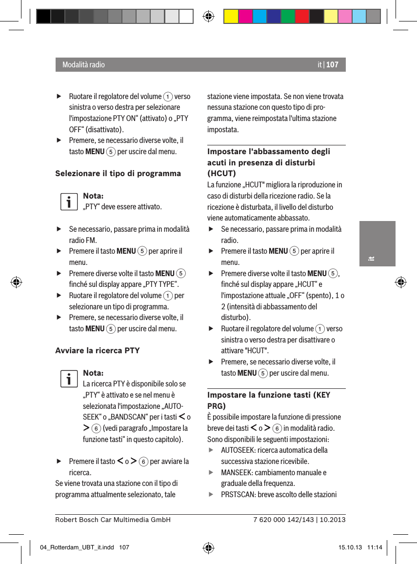 it | 1077 620 000 142/143 | 10.2013Robert Bosch Car Multimedia GmbHit fRuotare il regolatore del volume 1 verso sinistra o verso destra per selezionare l&apos;impostazione PTY ON“ (attivato) o „PTY OFF“ (disattivato). fPremere, se necessario diverse volte, il tasto MENU 5 per uscire dal menu.Selezionare il tipo di programma Nota:„PTY“ deve essere attivato. fSe necessario, passare prima in modalità radio FM. fPremere il tasto MENU 5 per aprire il menu. fPremere diverse volte il tasto MENU 5 ﬁnché sul display appare „PTY TYPE“. fRuotare il regolatore del volume 1 per selezionare un tipo di programma. fPremere, se necessario diverse volte, il tasto MENU 5 per uscire dal menu.Avviare la ricerca PTY Nota:La ricerca PTY è disponibile solo se „PTY“ è attivato e se nel menu è selezionata l&apos;impostazione „AUTO-SEEK“ o „BANDSCAN“ per i tasti   o  6 (vedi paragrafo „Impostare la funzione tasti“ in questo capitolo). fPremere il tasto   o   6 per avviare la ricerca.Se viene trovata una stazione con il tipo di programma attualmente selezionato, tale stazione viene impostata. Se non viene trovata nessuna stazione con questo tipo di pro-gramma, viene reimpostata l&apos;ultima stazione impostata.Impostare l&apos;abbassamento degli acuti in presenza di disturbi (HCUT)La funzione „HCUT&quot; migliora la riproduzione in caso di disturbi della ricezione radio. Se la ricezione è disturbata, il livello del disturbo viene automaticamente abbassato. fSe necessario, passare prima in modalità radio. fPremere il tasto MENU 5 per aprire il menu. fPremere diverse volte il tasto MENU 5, ﬁnché sul display appare „HCUT“ e l&apos;impostazione attuale „OFF“ (spento), 1 o 2 (intensità di abbassamento del disturbo). fRuotare il regolatore del volume 1 verso sinistra o verso destra per disattivare o attivare &quot;HCUT&quot;. fPremere, se necessario diverse volte, il tasto MENU 5 per uscire dal menu.Impostare la funzione tasti (KEY PRG)È possibile impostare la funzione di pressione breve dei tasti   o   6 in modalità radio. Sono disponibili le seguenti impostazioni: fAUTOSEEK: ricerca automatica della successiva stazione ricevibile. fMANSEEK: cambiamento manuale e graduale della frequenza. fPRSTSCAN: breve ascolto delle stazioni Modalità radio04_Rotterdam_UBT_it.indd   107 15.10.13   11:14