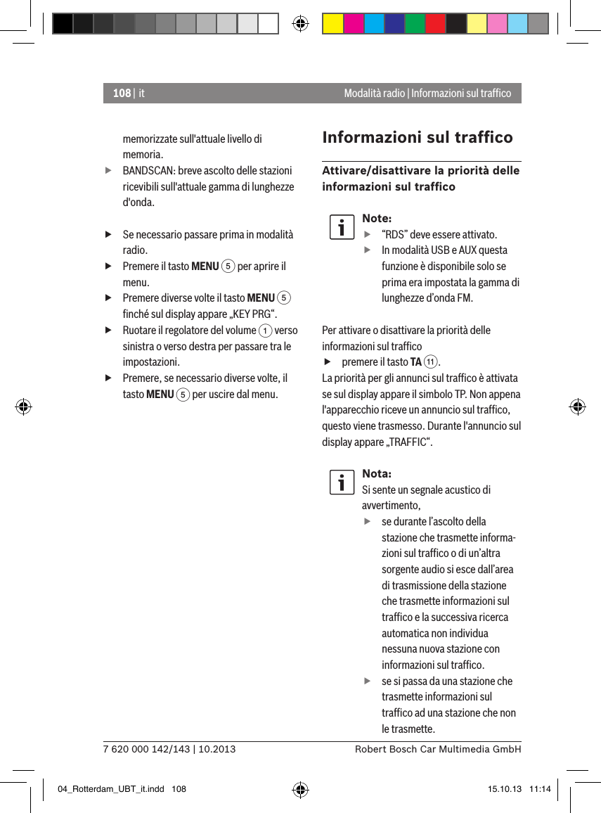 108 | it7 620 000 142/143 | 10.2013 Robert Bosch Car Multimedia GmbHModalità radio | Informazioni sul trafﬁcomemorizzate sull&apos;attuale livello di memoria. fBANDSCAN: breve ascolto delle stazioni ricevibili sull&apos;attuale gamma di lunghezze d&apos;onda. fSe necessario passare prima in modalità radio. fPremere il tasto MENU 5 per aprire il menu. fPremere diverse volte il tasto MENU 5 ﬁnché sul display appare „KEY PRG“. fRuotare il regolatore del volume 1 verso sinistra o verso destra per passare tra le impostazioni. fPremere, se necessario diverse volte, il tasto MENU 5 per uscire dal menu.Informazioni sul trafﬁcoAttivare/disattivare la priorità delle informazioni sul trafﬁcoNote: f“RDS” deve essere attivato. fIn modalità USB e AUX questa funzione è disponibile solo se prima era impostata la gamma di lunghezze d’onda FM.Per attivare o disattivare la priorità delle informazioni sul trafﬁco fpremere il tasto TA ;.La priorità per gli annunci sul trafﬁco è attivata se sul display appare il simbolo TP. Non appena l&apos;apparecchio riceve un annuncio sul trafﬁco, questo viene trasmesso. Durante l&apos;annuncio sul display appare „TRAFFIC“.Nota:Si sente un segnale acustico di avvertimento,  fse durante l’ascolto della stazione che trasmette informa-zioni sul trafﬁco o di un’altra sorgente audio si esce dall’area di trasmissione della stazione che trasmette informazioni sul trafﬁco e la successiva ricerca automatica non individua nessuna nuova stazione con informazioni sul trafﬁco. fse si passa da una stazione che trasmette informazioni sul trafﬁco ad una stazione che non le trasmette.04_Rotterdam_UBT_it.indd   108 15.10.13   11:14