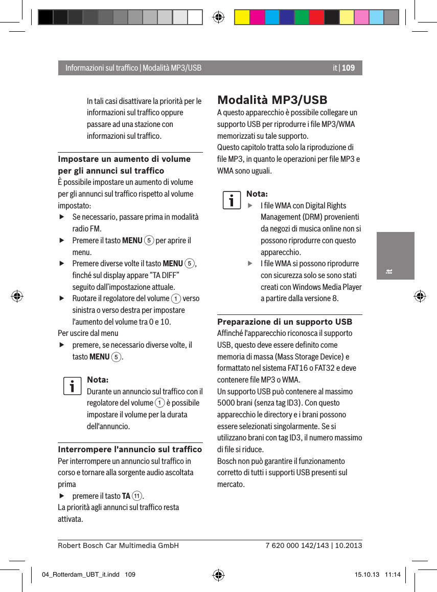 it | 1097 620 000 142/143 | 10.2013Robert Bosch Car Multimedia GmbHitIn tali casi disattivare la priorità per le informazioni sul trafﬁco oppure passare ad una stazione con informazioni sul trafﬁco.Impostare un aumento di volume per gli annunci sul trafﬁcoÈ possibile impostare un aumento di volume per gli annunci sul trafﬁco rispetto al volume impostato: fSe necessario, passare prima in modalità radio FM. fPremere il tasto MENU 5 per aprire il menu. fPremere diverse volte il tasto MENU 5, ﬁnché sul display appare “TA DIFF” seguito dall’impostazione attuale. fRuotare il regolatore del volume 1 verso sinistra o verso destra per impostare l&apos;aumento del volume tra 0 e 10. Per uscire dal menu  fpremere, se necessario diverse volte, il tasto MENU 5.Nota:Durante un annuncio sul trafﬁco con il regolatore del volume 1 è possibile impostare il volume per la durata dell&apos;annuncio.Interrompere l&apos;annuncio sul trafﬁcoPer interrompere un annuncio sul trafﬁco in corso e tornare alla sorgente audio ascoltata prima fpremere il tasto TA ;.La priorità agli annunci sul trafﬁco resta attivata.Modalità MP3/USBA questo apparecchio è possibile collegare un supporto USB per riprodurre i ﬁle MP3/WMA memorizzati su tale supporto. Questo capitolo tratta solo la riproduzione di ﬁle MP3, in quanto le operazioni per ﬁle MP3 e WMA sono uguali.Nota: fI ﬁle WMA con Digital Rights Management (DRM) provenienti da negozi di musica online non si possono riprodurre con questo apparecchio. fI ﬁle WMA si possono riprodurre con sicurezza solo se sono stati creati con Windows Media Player a partire dalla versione 8.Preparazione di un supporto USBAfﬁnché l&apos;apparecchio riconosca il supporto USB, questo deve essere deﬁnito come memoria di massa (Mass Storage Device) e formattato nel sistema FAT16 o FAT32 e deve contenere ﬁle MP3 o WMA.Un supporto USB può contenere al massimo 5000 brani (senza tag ID3). Con questo apparecchio le directory e i brani possono essere selezionati singolarmente. Se si utilizzano brani con tag ID3, il numero massimo di ﬁle si riduce.Bosch non può garantire il funzionamento corretto di tutti i supporti USB presenti sul mercato.Informazioni sul trafﬁco | Modalità MP3/USB04_Rotterdam_UBT_it.indd   109 15.10.13   11:14