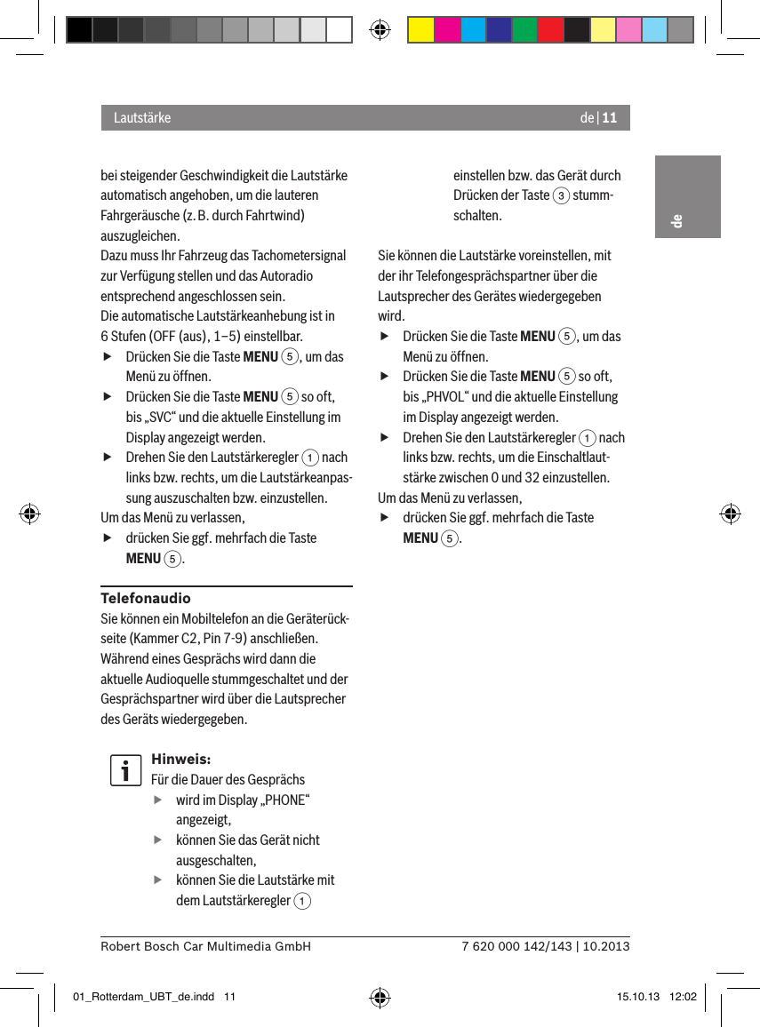 de | 117 620 000 142/143 | 10.2013Robert Bosch Car Multimedia GmbHdebei steigender Geschwindigkeit die Lautstärke automatisch angehoben, um die lauteren Fahrgeräusche (z.B. durch Fahrtwind) auszugleichen.Dazu muss Ihr Fahrzeug das Tachometersignal zur Verfügung stellen und das Autoradio entsprechend angeschlossen sein.Die automatische Lautstärkeanhebung ist in 6 Stufen (OFF (aus), 1–5) einstellbar. fDrücken Sie die Taste MENU 5, um das Menü zu öffnen. fDrücken Sie die Taste MENU 5 so oft, bis „SVC“ und die aktuelle Einstellung im Display angezeigt werden. fDrehen Sie den Lautstärkeregler 1 nach links bzw. rechts, um die Lautstärkeanpas-sung auszuschalten bzw. einzustellen. Um das Menü zu verlassen,  fdrücken Sie ggf. mehrfach die Taste MENU 5.TelefonaudioSie können ein Mobiltelefon an die Geräterück-seite (Kammer C2, Pin 7-9) anschließen. Während eines Gesprächs wird dann die aktuelle Audioquelle stummgeschaltet und der Gesprächspartner wird über die Lautsprecher des Geräts wiedergegeben.Hinweis:Für die Dauer des Gesprächs fwird im Display „PHONE“ angezeigt, fkönnen Sie das Gerät nicht ausgeschalten, fkönnen Sie die Lautstärke mit dem Lautstärkeregler 1 einstellen bzw. das Gerät durch Drücken der Taste 3 stumm-schalten.Sie können die Lautstärke voreinstellen, mit der ihr Telefongesprächspartner über die Lautsprecher des Gerätes wiedergegeben wird. fDrücken Sie die Taste MENU 5, um das Menü zu öffnen. fDrücken Sie die Taste MENU 5 so oft, bis „PHVOL“ und die aktuelle Einstellung im Display angezeigt werden. fDrehen Sie den Lautstärkeregler 1 nach links bzw. rechts, um die Einschaltlaut-stärke zwischen 0 und 32 einzustellen. Um das Menü zu verlassen,  fdrücken Sie ggf. mehrfach die Taste MENU 5.Lautstärke01_Rotterdam_UBT_de.indd   11 15.10.13   12:02