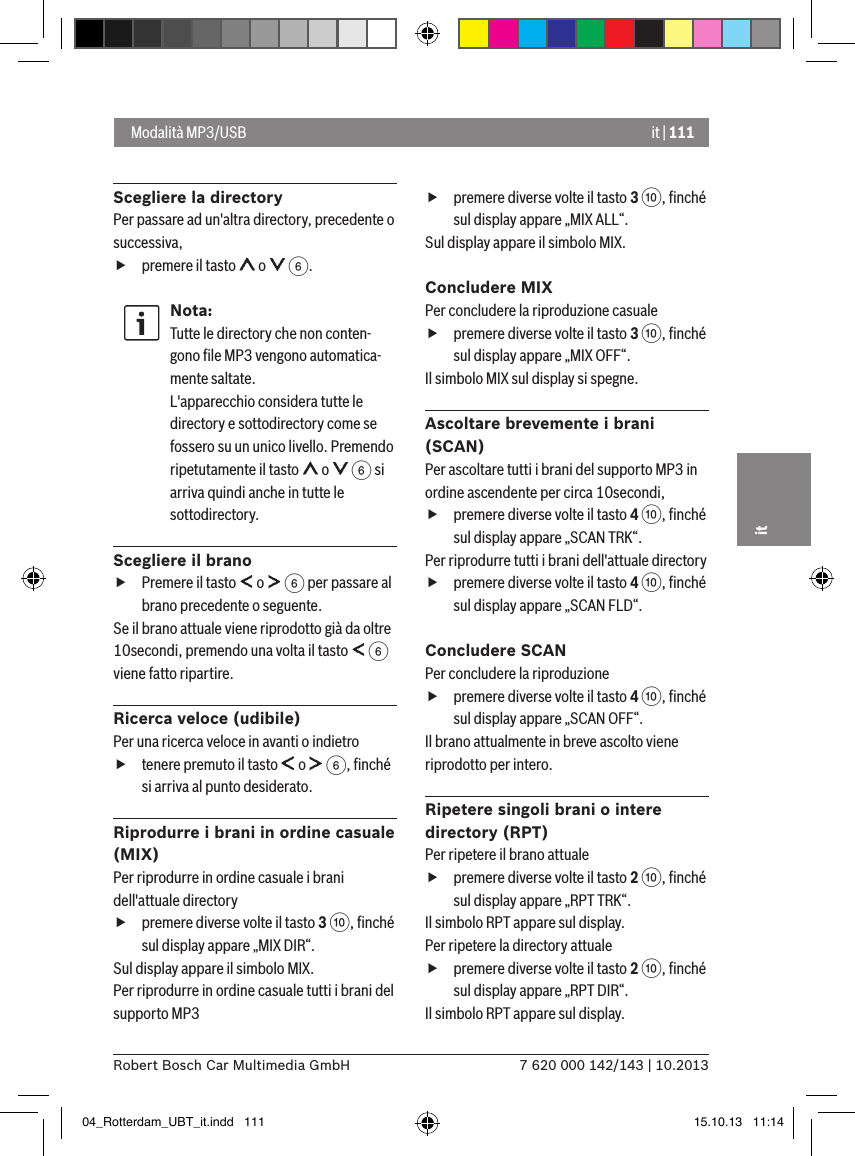 it | 1117 620 000 142/143 | 10.2013Robert Bosch Car Multimedia GmbHitScegliere la directoryPer passare ad un&apos;altra directory, precedente o successiva,   fpremere il tasto   o   6.Nota:Tutte le directory che non conten-gono ﬁle MP3 vengono automatica-mente saltate. L&apos;apparecchio considera tutte le directory e sottodirectory come se fossero su un unico livello. Premendo ripetutamente il tasto   o   6 si arriva quindi anche in tutte le sottodirectory. Scegliere il brano fPremere il tasto   o   6 per passare al brano precedente o seguente. Se il brano attuale viene riprodotto già da oltre 10secondi, premendo una volta il tasto   6 viene fatto ripartire.Ricerca veloce (udibile) Per una ricerca veloce in avanti o indietro  ftenere premuto il tasto   o   6, ﬁnché si arriva al punto desiderato. Riprodurre i brani in ordine casuale (MIX)Per riprodurre in ordine casuale i brani dell&apos;attuale directory  fpremere diverse volte il tasto 3 :, ﬁnché sul display appare „MIX DIR“.Sul display appare il simbolo MIX.Per riprodurre in ordine casuale tutti i brani del supporto MP3  fpremere diverse volte il tasto 3 :, ﬁnché sul display appare „MIX ALL“.Sul display appare il simbolo MIX.Concludere MIXPer concludere la riproduzione casuale  fpremere diverse volte il tasto 3 :, ﬁnché sul display appare „MIX OFF“.Il simbolo MIX sul display si spegne.Ascoltare brevemente i brani (SCAN)Per ascoltare tutti i brani del supporto MP3 in ordine ascendente per circa 10secondi,  fpremere diverse volte il tasto 4 :, ﬁnché sul display appare „SCAN TRK“.Per riprodurre tutti i brani dell&apos;attuale directory  fpremere diverse volte il tasto 4 :, ﬁnché sul display appare „SCAN FLD“.Concludere SCANPer concludere la riproduzione  fpremere diverse volte il tasto 4 :, ﬁnché sul display appare „SCAN OFF“.Il brano attualmente in breve ascolto viene riprodotto per intero.Ripetere singoli brani o intere directory (RPT)Per ripetere il brano attuale   fpremere diverse volte il tasto 2 :, ﬁnché sul display appare „RPT TRK“.Il simbolo RPT appare sul display.Per ripetere la directory attuale   fpremere diverse volte il tasto 2 :, ﬁnché sul display appare „RPT DIR“.Il simbolo RPT appare sul display. Modalità MP3/USB04_Rotterdam_UBT_it.indd   111 15.10.13   11:14