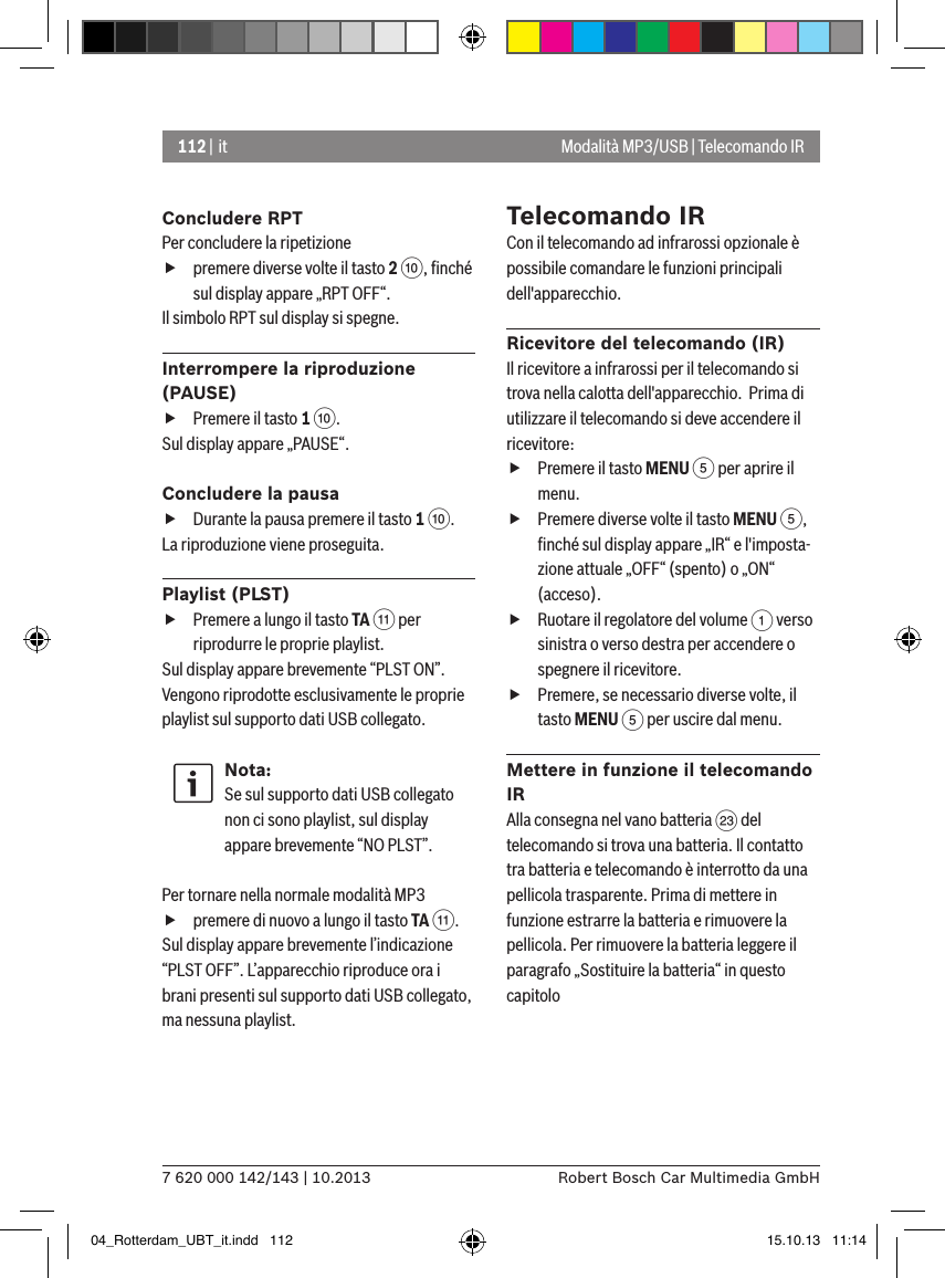 112 | it7 620 000 142/143 | 10.2013 Robert Bosch Car Multimedia GmbHConcludere RPTPer concludere la ripetizione  fpremere diverse volte il tasto 2 :, ﬁnché sul display appare „RPT OFF“.Il simbolo RPT sul display si spegne.Interrompere la riproduzione (PAUSE) fPremere il tasto 1 :. Sul display appare „PAUSE“.Concludere la pausa fDurante la pausa premere il tasto 1 :. La riproduzione viene proseguita.Playlist (PLST) fPremere a lungo il tasto TA ; per riprodurre le proprie playlist.Sul display appare brevemente “PLST ON”. Vengono riprodotte esclusivamente le proprie playlist sul supporto dati USB collegato.Nota:Se sul supporto dati USB collegato non ci sono playlist, sul display appare brevemente “NO PLST”. Per tornare nella normale modalità MP3  fpremere di nuovo a lungo il tasto TA ;.Sul display appare brevemente l’indicazione “PLST OFF”. L’apparecchio riproduce ora i brani presenti sul supporto dati USB collegato, ma nessuna playlist.Telecomando IRCon il telecomando ad infrarossi opzionale è possibile comandare le funzioni principali dell&apos;apparecchio.Ricevitore del telecomando (IR)Il ricevitore a infrarossi per il telecomando si trova nella calotta dell&apos;apparecchio.  Prima di utilizzare il telecomando si deve accendere il ricevitore: fPremere il tasto MENU 5 per aprire il menu. fPremere diverse volte il tasto MENU 5, ﬁnché sul display appare „IR“ e l&apos;imposta-zione attuale „OFF“ (spento) o „ON“ (acceso). fRuotare il regolatore del volume 1 verso sinistra o verso destra per accendere o spegnere il ricevitore. fPremere, se necessario diverse volte, il tasto MENU 5 per uscire dal menu.Mettere in funzione il telecomando IRAlla consegna nel vano batteria G del telecomando si trova una batteria. Il contatto tra batteria e telecomando è interrotto da una pellicola trasparente. Prima di mettere in funzione estrarre la batteria e rimuovere la pellicola. Per rimuovere la batteria leggere il paragrafo „Sostituire la batteria“ in questo capitoloModalità MP3/USB | Telecomando IR04_Rotterdam_UBT_it.indd   112 15.10.13   11:14