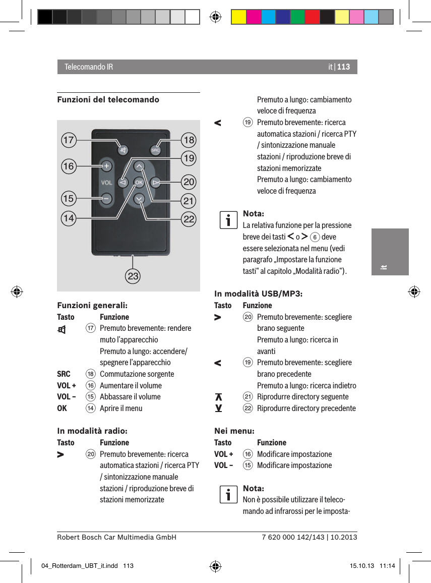 it | 1137 620 000 142/143 | 10.2013Robert Bosch Car Multimedia GmbHitFunzioni del telecomando Funzioni generali:Tasto    Funzione    A  Premuto brevemente: rendere muto l’apparecchio Premuto a lungo: accendere/spegnere l’apparecchioSRC   B Commutazione sorgenteVOL + @  Aumentare il volumeVOL – ?  Abbassare il volume OK    &gt;  Aprire il menuIn modalità radio:Tasto    Funzione    D  Premuto brevemente: ricerca automatica stazioni / ricerca PTY / sintonizzazione manuale stazioni / riproduzione breve di stazioni memorizzate  Premuto a lungo: cambiamento veloce di frequenza    C  Premuto brevemente: ricerca automatica stazioni / ricerca PTY / sintonizzazione manuale stazioni / riproduzione breve di stazioni memorizzate  Premuto a lungo: cambiamento veloce di frequenzaNota:La relativa funzione per la pressione breve dei tasti   o   6 deve essere selezionata nel menu (vedi paragrafo „Impostare la funzione tasti“ al capitolo „Modalità radio“).In modalità USB/MP3:Tasto  Funzione    D  Premuto brevemente: scegliere brano seguente Premuto a lungo: ricerca in avanti    C  Premuto brevemente: scegliere brano precedente Premuto a lungo: ricerca indietro    E  Riprodurre directory seguente    F  Riprodurre directory precedenteNei menu:Tasto    FunzioneVOL + @ Modiﬁcare impostazioneVOL – ? Modiﬁcare impostazioneNota:Non è possibile utilizzare il teleco-mando ad infrarossi per le imposta-Telecomando IR1519181720212223161404_Rotterdam_UBT_it.indd   113 15.10.13   11:14