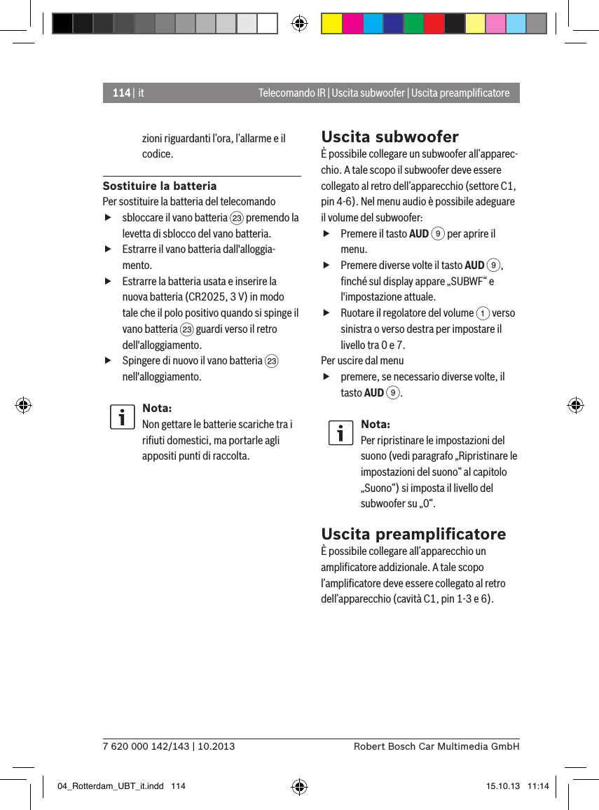 114 | it7 620 000 142/143 | 10.2013 Robert Bosch Car Multimedia GmbHzioni riguardanti l’ora, l’allarme e il codice.Sostituire la batteriaPer sostituire la batteria del telecomando fsbloccare il vano batteria G premendo la levetta di sblocco del vano batteria. fEstrarre il vano batteria dall&apos;alloggia-mento. fEstrarre la batteria usata e inserire la nuova batteria (CR2025, 3 V) in modo tale che il polo positivo quando si spinge il vano batteria G guardi verso il retro dell&apos;alloggiamento. fSpingere di nuovo il vano batteria G nell&apos;alloggiamento.Nota:Non gettare le batterie scariche tra i riﬁuti domestici, ma portarle agli appositi punti di raccolta.Uscita subwooferÈ possibile collegare un subwoofer all’apparec-chio. A tale scopo il subwoofer deve essere collegato al retro dell’apparecchio (settore C1, pin 4-6). Nel menu audio è possibile adeguare il volume del subwoofer: fPremere il tasto AUD 9 per aprire il menu. fPremere diverse volte il tasto AUD 9, ﬁnché sul display appare „SUBWF“ e l&apos;impostazione attuale. fRuotare il regolatore del volume 1 verso sinistra o verso destra per impostare il livello tra 0 e 7. Per uscire dal menu  fpremere, se necessario diverse volte, il tasto AUD 9.Nota:Per ripristinare le impostazioni del suono (vedi paragrafo „Ripristinare le impostazioni del suono“ al capitolo „Suono“) si imposta il livello del subwoofer su „0“.Uscita preampliﬁcatoreÈ possibile collegare all’apparecchio un ampliﬁcatore addizionale. A tale scopo l’ampliﬁcatore deve essere collegato al retro dell’apparecchio (cavità C1, pin 1-3 e 6).Telecomando IR | Uscita subwoofer | Uscita preampliﬁcatore04_Rotterdam_UBT_it.indd   114 15.10.13   11:14