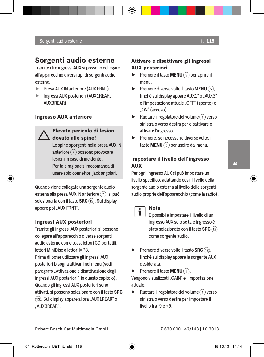 it | 1157 620 000 142/143 | 10.2013Robert Bosch Car Multimedia GmbHitSorgenti audio esterneTramite i tre ingressi AUX si possono collegare all&apos;apparecchio diversi tipi di sorgenti audio esterne: fPresa AUX IN anteriore (AUX FRNT) fIngressi AUX posteriori (AUX1REAR, AUX3REAR)Ingresso AUX anterioreElevato pericolo di lesioni dovuto alle spine!Le spine sporgenti nella presa AUX IN anteriore 7 possono provocare lesioni in caso di incidente.Per tale ragione si raccomanda di usare solo connettori jack angolari.Quando viene collegata una sorgente audio esterna alla presa AUX IN anteriore 7, si può selezionarla con il tasto SRC &lt;. Sul display appare poi „AUX FRNT“.Ingressi AUX posterioriTramite gli ingressi AUX posteriori si possono collegare all&apos;apparecchio diverse sorgenti audio esterne come p.es. lettori CD portatili, lettori MiniDisc o lettori MP3.Prima di poter utilizzare gli ingressi AUX posteriori bisogna attivarli nel menu (vedi paragrafo „Attivazione e disattivazione degli ingressi AUX posteriori“  in questo capitolo). Quando gli ingressi AUX posteriori sono attivati, si possono selezionare con il tasto SRC &lt;. Sul display appare allora „AUX1REAR“ o „AUX3REAR“.Attivare e disattivare gli ingressi AUX posteriori  fPremere il tasto MENU 5 per aprire il menu. fPremere diverse volte il tasto MENU 5, ﬁnché sul display appare AUX1&quot; o „AUX3“ e l&apos;impostazione attuale „OFF“ (spento) o „ON“ (acceso). fRuotare il regolatore del volume 1 verso sinistra o verso destra per disattivare o attivare l&apos;ingresso. fPremere, se necessario diverse volte, il tasto MENU 5 per uscire dal menu.Impostare il livello dell&apos;ingresso AUXPer ogni ingresso AUX si può impostare un livello speciﬁco, adattando così il livello della sorgente audio esterna al livello delle sorgenti audio proprie dell’apparecchio (come la radio).Nota:È possibile impostare il livello di un ingresso AUX solo se tale ingresso è stato selezionato con il tasto SRC &lt; come sorgente audio. fPremere diverse volte il tasto SRC &lt;, ﬁnché sul display appare la sorgente AUX desiderata. fPremere il tasto MENU 5.Vengono visualizzati „GAIN“ e l&apos;impostazione attuale.  fRuotare il regolatore del volume 1 verso sinistra o verso destra per impostare il livello tra -9 e +9. Sorgenti audio esterne04_Rotterdam_UBT_it.indd   115 15.10.13   11:14