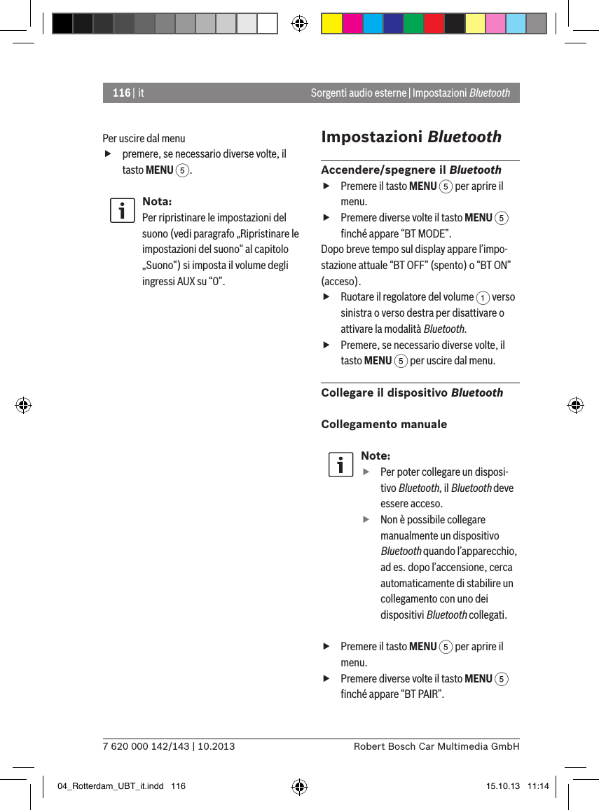 116 | it7 620 000 142/143 | 10.2013 Robert Bosch Car Multimedia GmbHSorgenti audio esterne | Impostazioni BluetoothPer uscire dal menu  fpremere, se necessario diverse volte, il tasto MENU 5.Nota:Per ripristinare le impostazioni del suono (vedi paragrafo „Ripristinare le impostazioni del suono“ al capitolo „Suono“) si imposta il volume degli ingressi AUX su “0”.Impostazioni BluetoothAccendere/spegnere il Bluetooth fPremere il tasto MENU 5 per aprire il menu. fPremere diverse volte il tasto MENU 5 ﬁnché appare “BT MODE”.Dopo breve tempo sul display appare l’impo-stazione attuale “BT OFF” (spento) o “BT ON” (acceso). fRuotare il regolatore del volume 1 verso sinistra o verso destra per disattivare o attivare la modalità Bluetooth. fPremere, se necessario diverse volte, il tasto MENU 5 per uscire dal menu.Collegare il dispositivo BluetoothCollegamento manualeNote: fPer poter collegare un disposi-tivo Bluetooth, il Bluetooth deve essere acceso. fNon è possibile collegare manualmente un dispositivo Bluetooth quando l’apparecchio, ad es. dopo l’accensione, cerca automaticamente di stabilire un collegamento con uno dei dispositivi Bluetooth collegati. fPremere il tasto MENU 5 per aprire il menu. fPremere diverse volte il tasto MENU 5 ﬁnché appare “BT PAIR”.04_Rotterdam_UBT_it.indd   116 15.10.13   11:14