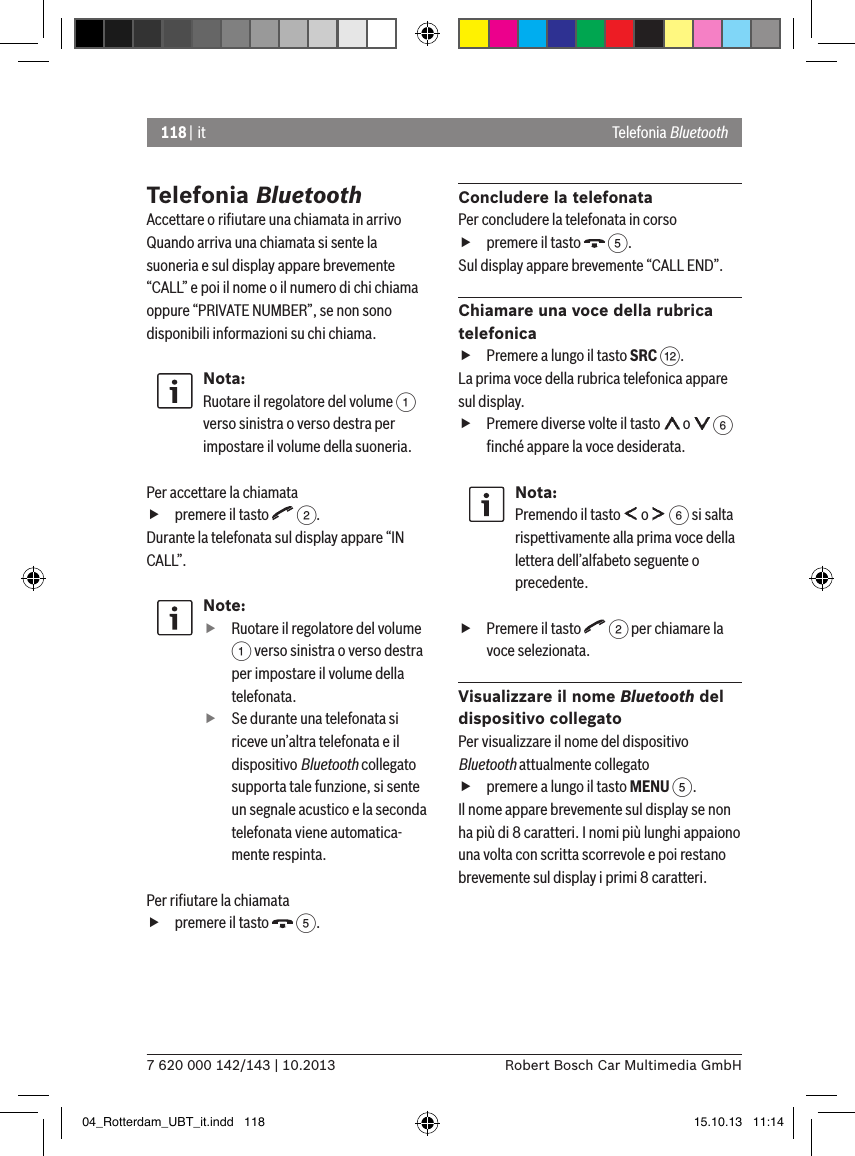 118 | it7 620 000 142/143 | 10.2013 Robert Bosch Car Multimedia GmbHTelefonia BluetoothAccettare o riﬁutare una chiamata in arrivoQuando arriva una chiamata si sente la suoneria e sul display appare brevemente “CALL” e poi il nome o il numero di chi chiama oppure “PRIVATE NUMBER”, se non sono disponibili informazioni su chi chiama.Nota:Ruotare il regolatore del volume 1 verso sinistra o verso destra per impostare il volume della suoneria. Per accettare la chiamata fpremere il tasto   2.Durante la telefonata sul display appare “IN CALL”.Note: fRuotare il regolatore del volume 1 verso sinistra o verso destra per impostare il volume della telefonata. fSe durante una telefonata si riceve un’altra telefonata e il dispositivo Bluetooth collegato supporta tale funzione, si sente un segnale acustico e la seconda telefonata viene automatica-mente respinta.Per riﬁutare la chiamata fpremere il tasto   5.Concludere la telefonataPer concludere la telefonata in corso fpremere il tasto   5.Sul display appare brevemente “CALL END”.Chiamare una voce della rubrica telefonica fPremere a lungo il tasto SRC &lt;.La prima voce della rubrica telefonica appare sul display. fPremere diverse volte il tasto   o   6 ﬁnché appare la voce desiderata.Nota:Premendo il tasto   o   6 si salta rispettivamente alla prima voce della lettera dell’alfabeto seguente o precedente. fPremere il tasto   2 per chiamare la voce selezionata.Visualizzare il nome Bluetooth del dispositivo collegatoPer visualizzare il nome del dispositivo Bluetooth attualmente collegato fpremere a lungo il tasto MENU 5.Il nome appare brevemente sul display se non ha più di 8 caratteri. I nomi più lunghi appaiono una volta con scritta scorrevole e poi restano brevemente sul display i primi 8 caratteri.Telefonia Bluetooth04_Rotterdam_UBT_it.indd   118 15.10.13   11:14