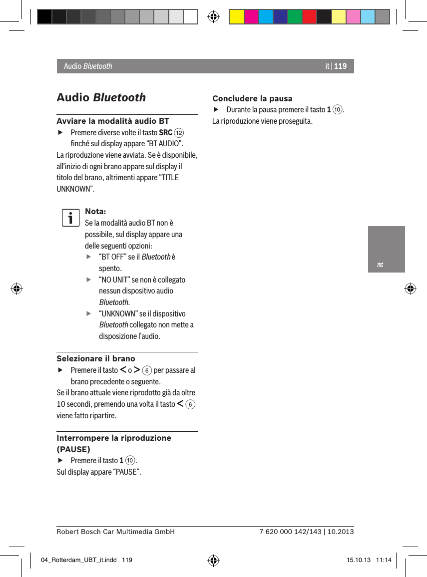 it | 1197 620 000 142/143 | 10.2013Robert Bosch Car Multimedia GmbHitAudio BluetoothAvviare la modalità audio BT fPremere diverse volte il tasto SRC &lt; ﬁnché sul display appare “BT AUDIO”.La riproduzione viene avviata. Se è disponibile, all’inizio di ogni brano appare sul display il titolo del brano, altrimenti appare “TITLE UNKNOWN”.Nota:Se la modalità audio BT non è possibile, sul display appare una delle seguenti opzioni: f“BT OFF” se il Bluetooth è spento. f“NO UNIT” se non è collegato nessun dispositivo audio Bluetooth. f“UNKNOWN” se il dispositivo Bluetooth collegato non mette a disposizione l’audio.Selezionare il brano fPremere il tasto   o   6 per passare al brano precedente o seguente. Se il brano attuale viene riprodotto già da oltre 10 secondi, premendo una volta il tasto   6 viene fatto ripartire.Interrompere la riproduzione (PAUSE) fPremere il tasto 1 :. Sul display appare “PAUSE”.Concludere la pausa fDurante la pausa premere il tasto 1 :. La riproduzione viene proseguita.Audio Bluetooth04_Rotterdam_UBT_it.indd   119 15.10.13   11:14