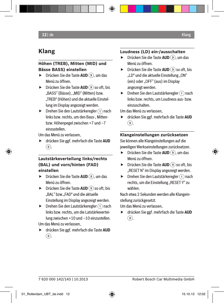 12 | de7 620 000 142/143 | 10.2013 Robert Bosch Car Multimedia GmbHKlangKlangHöhen (TREB), Mitten (MID) und Bässe BASS) einstellen fDrücken Sie die Taste AUD 9, um das Menü zu öffnen. fDrücken Sie die Taste AUD 9 so oft, bis „BASS“ (Bässe), „MID“ (Mitten) bzw. „TREB&quot; (Höhen) und die aktuelle Einstel-lung im Display angezeigt werden. fDrehen Sie den Lautstärkeregler 1 nach links bzw. rechts, um den Bass-, Mitten- bzw. Höhenpegel zwischen +7 und –7 einzustellen. Um das Menü zu verlassen,  fdrücken Sie ggf. mehrfach die Taste AUD 9.Lautstärkeverteilung links/rechts (BAL) und vorn/hinten (FAD) einstellen fDrücken Sie die Taste AUD 9, um das Menü zu öffnen. fDrücken Sie die Taste AUD 9 so oft, bis „BAL“ bzw.„FAD&quot; und die aktuelle Einstellung im Display angezeigt werden. fDrehen Sie den Lautstärkeregler 1 nach links bzw. rechts, um die Latstärkevertei-lung zwischen +10 und –10 einzustellen. Um das Menü zu verlassen,  fdrücken Sie ggf. mehrfach die Taste AUD 9.Loudness (LD) ein-/ausschalten fDrücken Sie die Taste AUD 9, um das Menü zu öffnen. fDrücken Sie die Taste AUD 9 so oft, bis „LD&quot; und die aktuelle Einstellung „ON“ (ein) oder „OFF“ (aus) im Display angezeigt werden. fDrehen Sie den Lautstärkeregler 1 nach links bzw. rechts, um Loudness aus- bzw. einzuschalten. Um das Menü zu verlassen,  fdrücken Sie ggf. mehrfach die Taste AUD 9.Klangeinstellungen zurücksetzenSie können alle Klangeinstellungen auf die jeweiligen Werkseinstellungen zurücksetzen. fDrücken Sie die Taste AUD 9, um das Menü zu öffnen. fDrücken Sie die Taste AUD 9 so oft, bis „RESET N“ im Display angezeigt werden. fDrehen Sie den Lautstärkeregler 1 nach rechts, um die Einstellung „RESET Y“ zu wählen. Nach etwa 2 Sekunden werden alle Klangein-stellung zurückgesetzt.Um das Menü zu verlassen,  fdrücken Sie ggf. mehrfach die Taste AUD 9.01_Rotterdam_UBT_de.indd   12 15.10.13   12:02