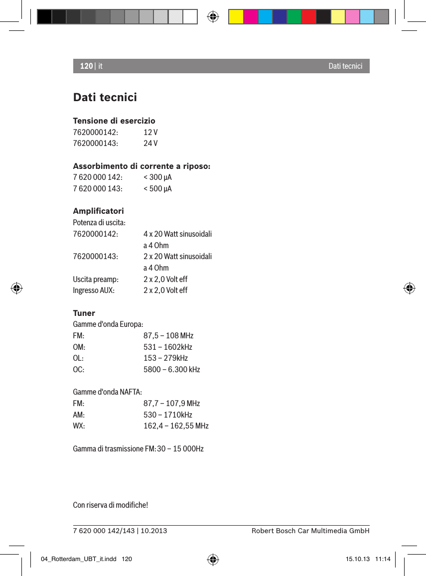 120 | it7 620 000 142/143 | 10.2013 Robert Bosch Car Multimedia GmbHDati tecniciTensione di esercizio7620000142:  12 V7620000143:  24 VAssorbimento di corrente a riposo:7 620 000 142:  &lt; 300 �A7 620 000 143:  &lt; 500 �AAmpliﬁcatoriPotenza di uscita:7620000142:  4 x 20 Watt sinusoidali    a 4 Ohm7620000143:  2 x 20 Watt sinusoidali    a 4 OhmUscita preamp:   2 x 2,0 Volt effIngresso AUX:   2 x 2,0 Volt effTunerGamme d&apos;onda Europa:FM:    87,5 – 108 MHzOM:   531 – 1602kHzOL:    153 – 279kHzOC:   5800 – 6.300 kHzGamme d&apos;onda NAFTA:FM:    87,7 – 107,9 MHzAM:   530 – 1710kHzWX:   162,4 – 162,55 MHzGamma di trasmissione FM: 30 – 15 000HzCon riserva di modiﬁche! Dati tecnici04_Rotterdam_UBT_it.indd   120 15.10.13   11:14