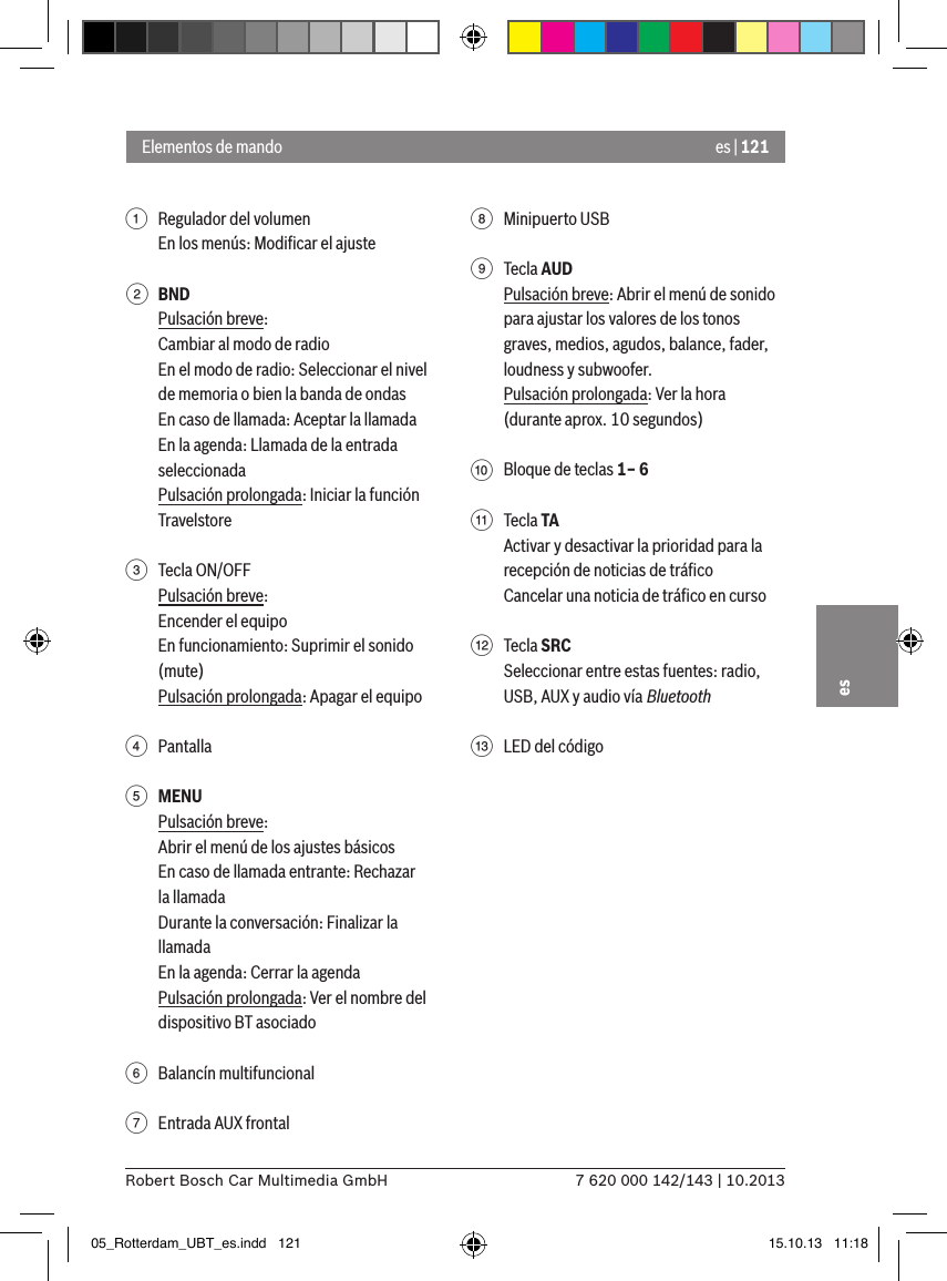 es | 1217 620 000 142/143 | 10.2013Robert Bosch Car Multimedia GmbHes1  Regulador del volumenEn los menús: Modiﬁcar el ajuste2 BNDPulsación breve:Cambiar al modo de radioEn el modo de radio: Seleccionar el nivel de memoria o bien la banda de ondasEn caso de llamada: Aceptar la llamadaEn la agenda: Llamada de la entrada seleccionadaPulsación prolongada: Iniciar la función Travelstore 3  Tecla ON/OFFPulsación breve:Encender el equipoEn funcionamiento: Suprimir el sonido (mute)Pulsación prolongada: Apagar el equipo4  Pantalla5 MENUPulsación breve:Abrir el menú de los ajustes básicosEn caso de llamada entrante: Rechazar la llamadaDurante la conversación: Finalizar la llamadaEn la agenda: Cerrar la agendaPulsación prolongada: Ver el nombre del dispositivo BT asociado6  Balancín multifuncional7  Entrada AUX frontal8  Minipuerto USB9  Tecla AUDPulsación breve: Abrir el menú de sonido para ajustar los valores de los tonos graves, medios, agudos, balance, fader, loudness y subwoofer.Pulsación prolongada: Ver la hora (durante aprox. 10 segundos):  Bloque de teclas 1– 6;  Tecla TAActivar y desactivar la prioridad para la recepción de noticias de tráﬁcoCancelar una noticia de tráﬁco en curso&lt;  Tecla SRCSeleccionar entre estas fuentes: radio, USB, AUX y audio vía Bluetooth=  LED del códigoElementos de mando05_Rotterdam_UBT_es.indd   121 15.10.13   11:18
