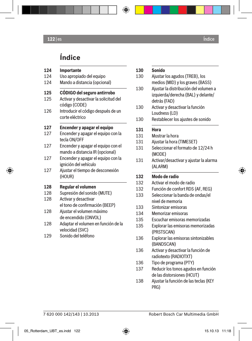 122 | es7 620 000 142/143 | 10.2013 Robert Bosch Car Multimedia GmbHÍndiceÍndice 130  Sonido 130  Ajustar los agudos (TREB), los medios (MID) y los graves (BASS) 130  Ajustar la distribución del volumen a izquierda/derecha (BAL) y delante/detrás (FAD) 130  Activar y desactivar la función Loudness (LD) 130  Restablecer los ajustes de sonido 131  Hora 131  Mostrar la hora 131  Ajustar la hora (TIMESET) 131  Seleccionar el formato de 12/24 h (MODE) 131  Activar/desactivar y ajustar la alarma (ALARM) 132  Modo de radio 132  Activar el modo de radio 132  Función de confort RDS (AF, REG) 133  Seleccionar la banda de ondas/el nivel de memoria 133  Sintonizar emisoras 134  Memorizar emisoras 135  Escuchar emisoras memorizadas 135  Explorar las emisoras memorizadas (PRSTSCAN) 136  Explorar las emisoras sintonizables (BANDSCAN) 136  Activar y desactivar la función de radiotexto (RADIOTXT) 136  Tipo de programa (PTY) 137  Reducir los tonos agudos en función de las distorsiones (HCUT) 138  Ajustar la función de las teclas (KEY PRG) 124  Importante 124  Uso apropiado del equipo 124  Mando a distancia (opcional) 125  CÓDIGO del seguro antirrobo 125  Activar y desactivar la solicitud del código (CODE) 126  Introducir el código después de un corte eléctrico 127  Encender y apagar el equipo 127  Encender y apagar el equipo con la tecla ON/OFF 127  Encender y apagar el equipo con el mando a distancia IR (opcional) 127  Encender y apagar el equipo con la ignición del vehículo 127  Ajustar el tiempo de desconexión (HOUR) 128  Regular el volumen 128  Supresión del sonido (MUTE) 128  Activar y desactivar  el tono de conﬁrmación (BEEP) 128  Ajustar el volumen máximo  de encendido (ONVOL) 128  Adaptar el volumen en función de la velocidad (SVC) 129  Sonido del teléfono05_Rotterdam_UBT_es.indd   122 15.10.13   11:18