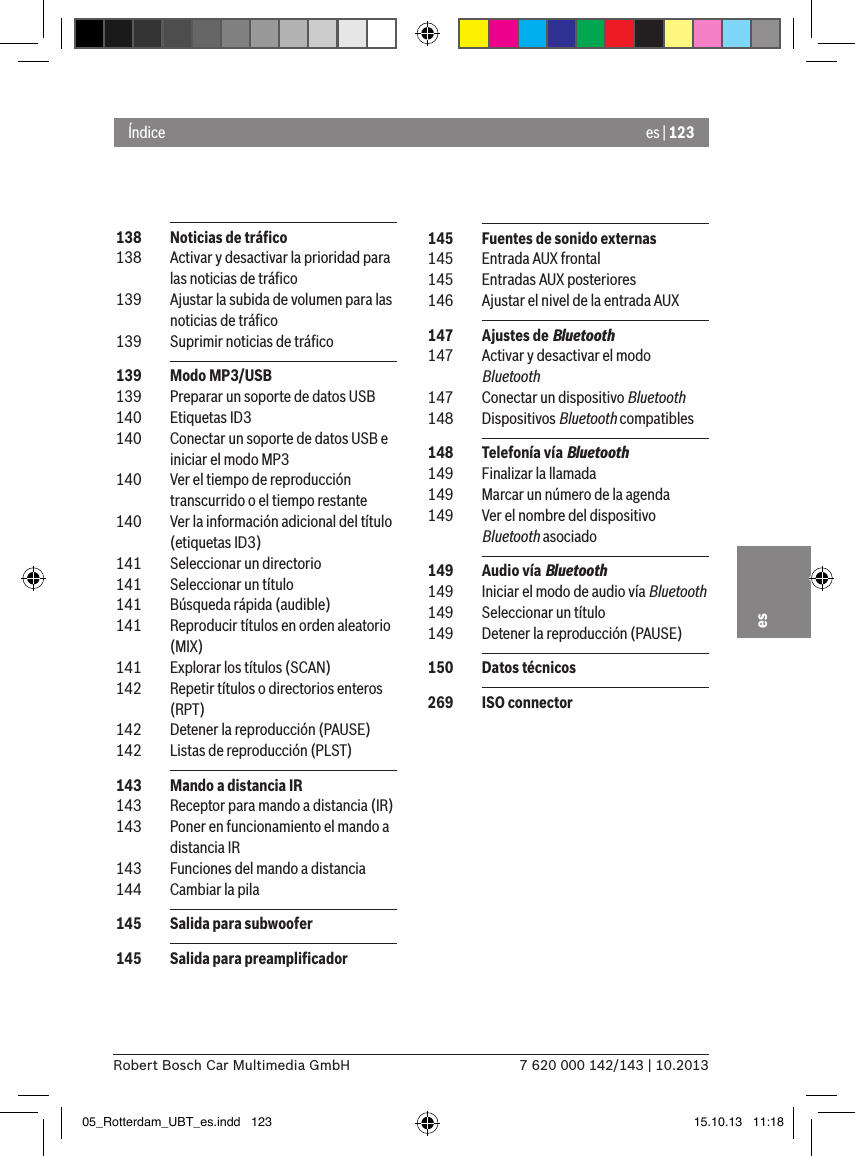 es | 1237 620 000 142/143 | 10.2013Robert Bosch Car Multimedia GmbHes 138  Noticias de tráﬁco 138  Activar y desactivar la prioridad para las noticias de tráﬁco 139  Ajustar la subida de volumen para las noticias de tráﬁco 139  Suprimir noticias de tráﬁco 139  Modo MP3/USB 139  Preparar un soporte de datos USB 140  Etiquetas ID3 140  Conectar un soporte de datos USB e iniciar el modo MP3 140  Ver el tiempo de reproducción transcurrido o el tiempo restante 140  Ver la información adicional del título (etiquetas ID3) 141  Seleccionar un directorio 141  Seleccionar un título 141  Búsqueda rápida (audible) 141  Reproducir títulos en orden aleatorio (MIX) 141  Explorar los títulos (SCAN) 142  Repetir títulos o directorios enteros (RPT) 142  Detener la reproducción (PAUSE) 142  Listas de reproducción (PLST) 143  Mando a distancia IR 143  Receptor para mando a distancia (IR) 143  Poner en funcionamiento el mando a distancia IR 143  Funciones del mando a distancia 144  Cambiar la pila 145  Salida para subwoofer 145  Salida para preampliﬁcadorÍndice 145  Fuentes de sonido externas 145  Entrada AUX frontal 145  Entradas AUX posteriores 146  Ajustar el nivel de la entrada AUX 147  Ajustes de Bluetooth 147  Activar y desactivar el modo Bluetooth 147  Conectar un dispositivo Bluetooth 148  Dispositivos Bluetooth compatibles 148  Telefonía vía Bluetooth 149  Finalizar la llamada 149  Marcar un número de la agenda 149  Ver el nombre del dispositivo Bluetooth asociado 149  Audio vía Bluetooth 149  Iniciar el modo de audio vía Bluetooth 149  Seleccionar un título 149  Detener la reproducción (PAUSE) 150  Datos técnicos 269  ISO connector05_Rotterdam_UBT_es.indd   123 15.10.13   11:18