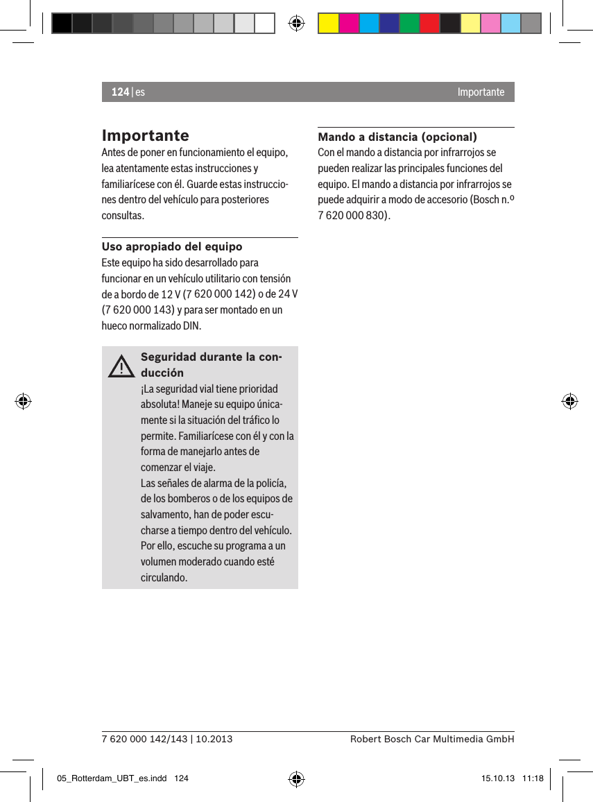 124 | es7 620 000 142/143 | 10.2013 Robert Bosch Car Multimedia GmbHImportanteImportanteAntes de poner en funcionamiento el equipo, lea atentamente estas instrucciones y familiarícese con él. Guarde estas instruccio-nes dentro del vehículo para posteriores consultas.Uso apropiado del equipoEste equipo ha sido desarrollado para funcionar en un vehículo utilitario con tensión de a bordo de 12 V (7 620 000 142) o de 24 V (7 620 000 143) y para ser montado en un hueco normalizado DIN.Seguridad durante la con-ducción¡La seguridad vial tiene prioridad absoluta! Maneje su equipo única-mente si la situación del tráﬁco lo permite. Familiarícese con él y con la forma de manejarlo antes de comenzar el viaje. Las señales de alarma de la policía, de los bomberos o de los equipos de salvamento, han de poder escu-charse a tiempo dentro del vehículo. Por ello, escuche su programa a un volumen moderado cuando esté circulando.Mando a distancia (opcional)Con el mando a distancia por infrarrojos se pueden realizar las principales funciones del equipo. El mando a distancia por infrarrojos se puede adquirir a modo de accesorio (Bosch n.º 7 620 000 830).05_Rotterdam_UBT_es.indd   124 15.10.13   11:18