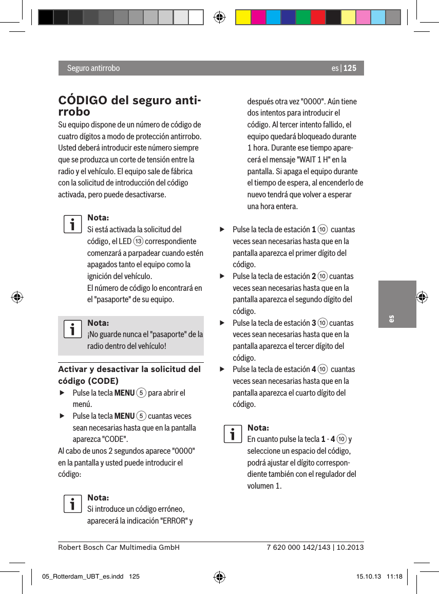 es | 1257 620 000 142/143 | 10.2013Robert Bosch Car Multimedia GmbHes Seguro antirroboCÓDIGO del seguro anti-rroboSu equipo dispone de un número de código de cuatro dígitos a modo de protección antirrobo. Usted deberá introducir este número siempre que se produzca un corte de tensión entre la radio y el vehículo. El equipo sale de fábrica con la solicitud de introducción del código activada, pero puede desactivarse.Nota:Si está activada la solicitud del código, el LED = correspondiente comenzará a parpadear cuando estén apagados tanto el equipo como la ignición del vehículo. El número de código lo encontrará en el &quot;pasaporte&quot; de su equipo.Nota:¡No guarde nunca el &quot;pasaporte&quot; de la radio dentro del vehículo!Activar y desactivar la solicitud del código (CODE) fPulse la tecla MENU 5 para abrir el menú. fPulse la tecla MENU 5 cuantas veces sean necesarias hasta que en la pantalla aparezca &quot;CODE&quot;.Al cabo de unos 2 segundos aparece &quot;0000&quot; en la pantalla y usted puede introducir el código:Nota:Si introduce un código erróneo, aparecerá la indicación &quot;ERROR&quot; y después otra vez &quot;0000&quot;. Aún tiene dos intentos para introducir el código. Al tercer intento fallido, el equipo quedará bloqueado durante 1 hora. Durante ese tiempo apare-cerá el mensaje &quot;WAIT 1 H&quot; en la pantalla. Si apaga el equipo durante el tiempo de espera, al encenderlo de nuevo tendrá que volver a esperar una hora entera. fPulse la tecla de estación 1 :  cuantas veces sean necesarias hasta que en la pantalla aparezca el primer dígito del código. fPulse la tecla de estación 2 : cuantas veces sean necesarias hasta que en la pantalla aparezca el segundo dígito del código. fPulse la tecla de estación 3 : cuantas veces sean necesarias hasta que en la pantalla aparezca el tercer dígito del código. fPulse la tecla de estación 4 :  cuantas veces sean necesarias hasta que en la pantalla aparezca el cuarto dígito del código.Nota:En cuanto pulse la tecla 1 - 4 : y seleccione un espacio del código, podrá ajustar el dígito correspon-diente también con el regulador del volumen 1.05_Rotterdam_UBT_es.indd   125 15.10.13   11:18