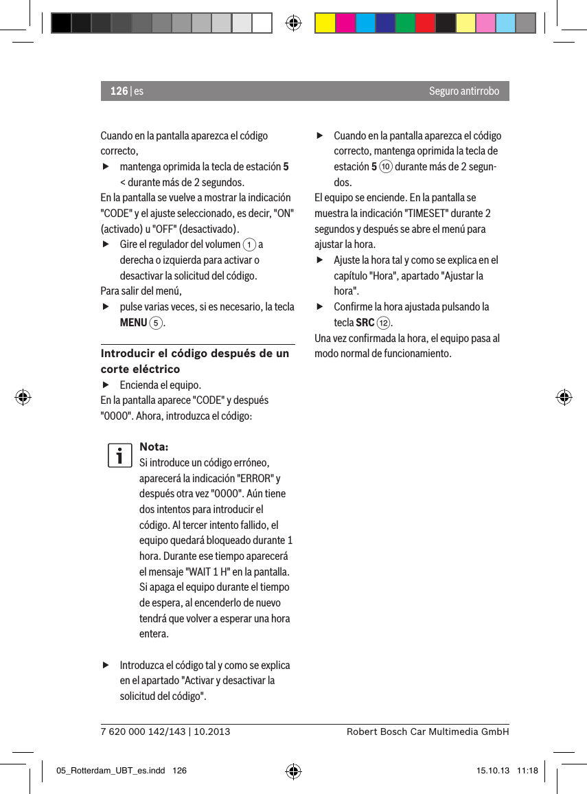 126 | es7 620 000 142/143 | 10.2013 Robert Bosch Car Multimedia GmbHSeguro antirroboCuando en la pantalla aparezca el código correcto,  fmantenga oprimida la tecla de estación 5 &lt; durante más de 2 segundos.En la pantalla se vuelve a mostrar la indicación &quot;CODE&quot; y el ajuste seleccionado, es decir, &quot;ON&quot; (activado) u &quot;OFF&quot; (desactivado). fGire el regulador del volumen 1 a derecha o izquierda para activar o desactivar la solicitud del código.Para salir del menú,  fpulse varias veces, si es necesario, la tecla MENU 5.Introducir el código después de un corte eléctrico fEncienda el equipo.En la pantalla aparece &quot;CODE&quot; y después &quot;0000&quot;. Ahora, introduzca el código:Nota:Si introduce un código erróneo, aparecerá la indicación &quot;ERROR&quot; y después otra vez &quot;0000&quot;. Aún tiene dos intentos para introducir el código. Al tercer intento fallido, el equipo quedará bloqueado durante 1 hora. Durante ese tiempo aparecerá el mensaje &quot;WAIT 1 H&quot; en la pantalla. Si apaga el equipo durante el tiempo de espera, al encenderlo de nuevo tendrá que volver a esperar una hora entera. fIntroduzca el código tal y como se explica en el apartado &quot;Activar y desactivar la solicitud del código&quot;. fCuando en la pantalla aparezca el código correcto, mantenga oprimida la tecla de estación 5 : durante más de 2 segun-dos.El equipo se enciende. En la pantalla se muestra la indicación &quot;TIMESET&quot; durante 2 segundos y después se abre el menú para ajustar la hora. fAjuste la hora tal y como se explica en el capítulo &quot;Hora&quot;, apartado &quot;Ajustar la hora&quot;. fConﬁrme la hora ajustada pulsando la tecla SRC &lt;.Una vez conﬁrmada la hora, el equipo pasa al modo normal de funcionamiento.05_Rotterdam_UBT_es.indd   126 15.10.13   11:18