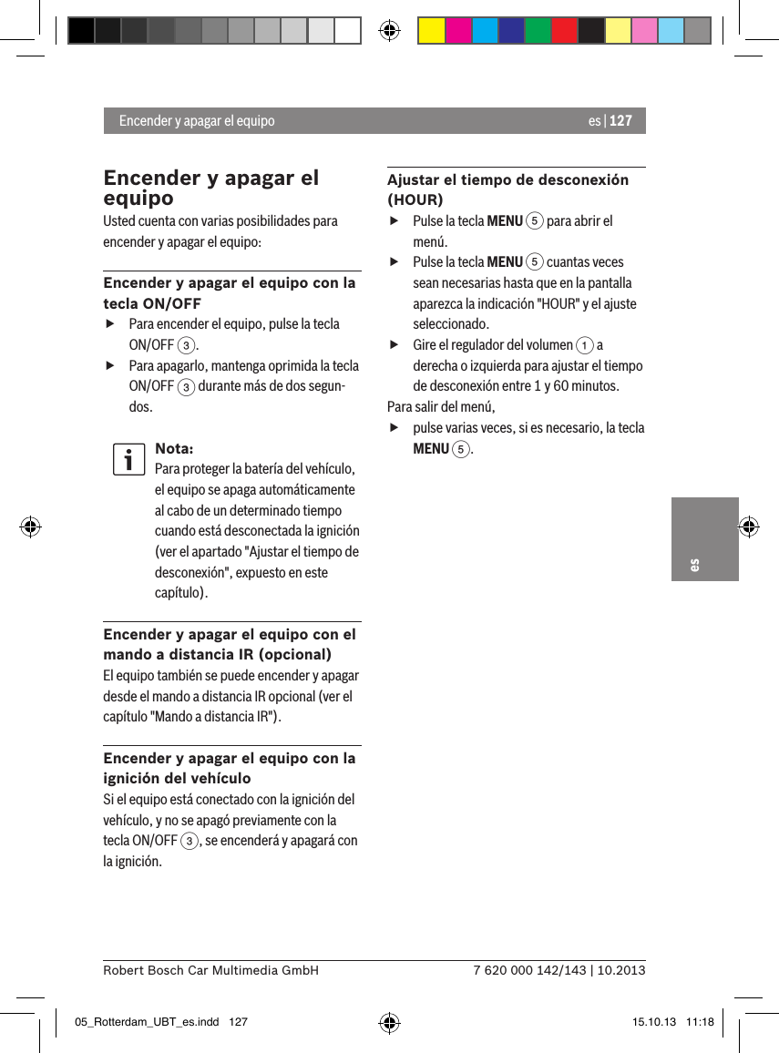 es | 1277 620 000 142/143 | 10.2013Robert Bosch Car Multimedia GmbHesEncender y apagar el equipoUsted cuenta con varias posibilidades para encender y apagar el equipo:Encender y apagar el equipo con la tecla ON/OFF fPara encender el equipo, pulse la tecla ON/OFF 3. fPara apagarlo, mantenga oprimida la tecla ON/OFF 3 durante más de dos segun-dos.Nota:Para proteger la batería del vehículo, el equipo se apaga automáticamente al cabo de un determinado tiempo cuando está desconectada la ignición (ver el apartado &quot;Ajustar el tiempo de desconexión&quot;, expuesto en este capítulo).Encender y apagar el equipo con el mando a distancia IR (opcional)El equipo también se puede encender y apagar desde el mando a distancia IR opcional (ver el capítulo &quot;Mando a distancia IR&quot;).Encender y apagar el equipo con la ignición del vehículoSi el equipo está conectado con la ignición del vehículo, y no se apagó previamente con la tecla ON/OFF 3, se encenderá y apagará con la ignición.Ajustar el tiempo de desconexión (HOUR) fPulse la tecla MENU 5 para abrir el menú. fPulse la tecla MENU 5 cuantas veces sean necesarias hasta que en la pantalla aparezca la indicación &quot;HOUR&quot; y el ajuste seleccionado. fGire el regulador del volumen 1 a derecha o izquierda para ajustar el tiempo de desconexión entre 1 y 60 minutos. Para salir del menú,  fpulse varias veces, si es necesario, la tecla MENU 5. Encender y apagar el equipo05_Rotterdam_UBT_es.indd   127 15.10.13   11:18